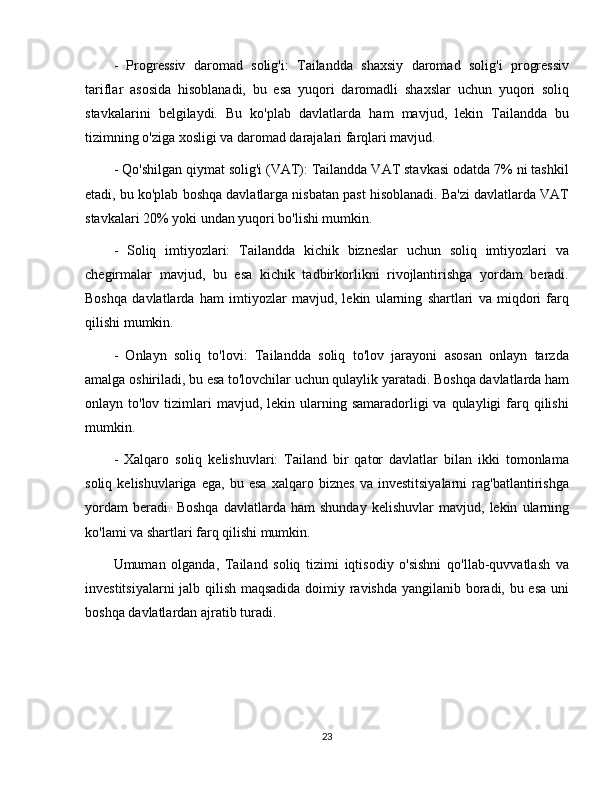 -   Progressiv   daromad   solig'i:   Tailandda   shaxsiy   daromad   solig'i   progressiv
tariflar   asosida   hisoblanadi,   bu   esa   yuqori   daromadli   shaxslar   uchun   yuqori   soliq
stavkalarini   belgilaydi.   Bu   ko'plab   davlatlarda   ham   mavjud,   lekin   Tailandda   bu
tizimning o'ziga xosligi va daromad darajalari farqlari mavjud.
- Qo'shilgan qiymat solig'i (VAT): Tailandda VAT stavkasi odatda 7% ni tashkil
etadi, bu ko'plab boshqa davlatlarga nisbatan past hisoblanadi. Ba'zi davlatlarda VAT
stavkalari 20% yoki undan yuqori bo'lishi mumkin.
-   Soliq   imtiyozlari:   Tailandda   kichik   bizneslar   uchun   soliq   imtiyozlari   va
chegirmalar   mavjud,   bu   esa   kichik   tadbirkorlikni   rivojlantirishga   yordam   beradi.
Boshqa   davlatlarda   ham   imtiyozlar   mavjud,   lekin   ularning   shartlari   va   miqdori   farq
qilishi mumkin.
-   Onlayn   soliq   to'lovi:   Tailandda   soliq   to'lov   jarayoni   asosan   onlayn   tarzda
amalga oshiriladi, bu esa to'lovchilar uchun qulaylik yaratadi. Boshqa davlatlarda ham
onlayn to'lov  tizimlari   mavjud, lekin  ularning  samaradorligi  va  qulayligi  farq qilishi
mumkin.
-   Xalqaro   soliq   kelishuvlari:   Tailand   bir   qator   davlatlar   bilan   ikki   tomonlama
soliq   kelishuvlariga   ega,   bu   esa   xalqaro   biznes   va   investitsiyalarni   rag'batlantirishga
yordam   beradi.   Boshqa   davlatlarda   ham   shunday   kelishuvlar   mavjud,   lekin   ularning
ko'lami va shartlari farq qilishi mumkin.
Umuman   olganda,   Tailand   soliq   tizimi   iqtisodiy   o'sishni   qo'llab-quvvatlash   va
investitsiyalarni jalb qilish maqsadida doimiy ravishda yangilanib boradi, bu esa uni
boshqa davlatlardan ajratib turadi.
23 