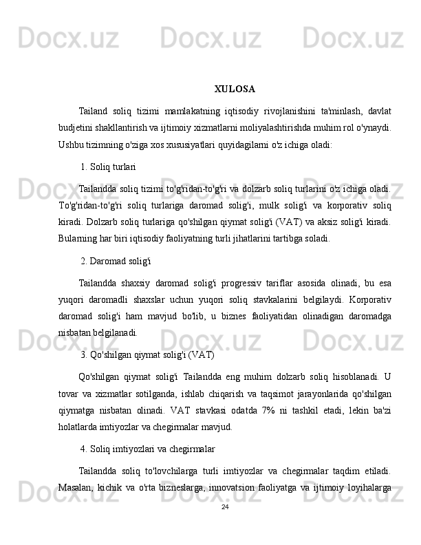 XULOSA
Tailand   soliq   tizimi   mamlakatning   iqtisodiy   rivojlanishini   ta'minlash,   davlat
budjetini shakllantirish va ijtimoiy xizmatlarni moliyalashtirishda muhim rol o'ynaydi.
Ushbu tizimning o'ziga xos xususiyatlari quyidagilarni o'z ichiga oladi:
 1. Soliq turlari
Tailandda soliq tizimi to'g'ridan-to'g'ri va dolzarb soliq turlarini o'z ichiga oladi.
To'g'ridan-to'g'ri   soliq   turlariga   daromad   solig'i,   mulk   solig'i   va   korporativ   soliq
kiradi. Dolzarb soliq turlariga qo'shilgan qiymat solig'i (VAT) va aksiz solig'i kiradi.
Bularning har biri iqtisodiy faoliyatning turli jihatlarini tartibga soladi.
 2. Daromad solig'i
Tailandda   shaxsiy   daromad   solig'i   progressiv   tariflar   asosida   olinadi,   bu   esa
yuqori   daromadli   shaxslar   uchun   yuqori   soliq   stavkalarini   belgilaydi.   Korporativ
daromad   solig'i   ham   mavjud   bo'lib,   u   biznes   faoliyatidan   olinadigan   daromadga
nisbatan belgilanadi.
 3. Qo'shilgan qiymat solig'i (VAT)
Qo'shilgan   qiymat   solig'i   Tailandda   eng   muhim   dolzarb   soliq   hisoblanadi.   U
tovar   va   xizmatlar   sotilganda,   ishlab   chiqarish   va   taqsimot   jarayonlarida   qo'shilgan
qiymatga   nisbatan   olinadi.   VAT   stavkasi   odatda   7%   ni   tashkil   etadi,   lekin   ba'zi
holatlarda imtiyozlar va chegirmalar mavjud.
 4. Soliq imtiyozlari va chegirmalar
Tailandda   soliq   to'lovchilarga   turli   imtiyozlar   va   chegirmalar   taqdim   etiladi.
Masalan,   kichik   va   o'rta   bizneslarga,   innovatsion   faoliyatga   va   ijtimoiy   loyihalarga
24 