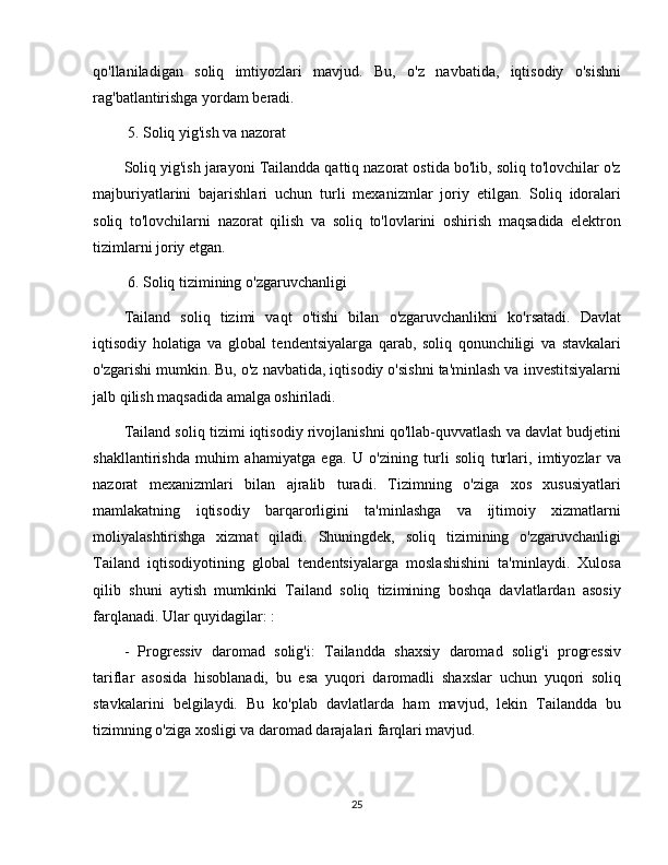 qo'llaniladigan   soliq   imtiyozlari   mavjud.   Bu,   o'z   navbatida,   iqtisodiy   o'sishni
rag'batlantirishga yordam beradi.
 5. Soliq yig'ish va nazorat
Soliq yig'ish jarayoni Tailandda qattiq nazorat ostida bo'lib, soliq to'lovchilar o'z
majburiyatlarini   bajarishlari   uchun   turli   mexanizmlar   joriy   etilgan.   Soliq   idoralari
soliq   to'lovchilarni   nazorat   qilish   va   soliq   to'lovlarini   oshirish   maqsadida   elektron
tizimlarni joriy etgan.
 6. Soliq tizimining o'zgaruvchanligi
Tailand   soliq   tizimi   vaqt   o'tishi   bilan   o'zgaruvchanlikni   ko'rsatadi.   Davlat
iqtisodiy   holatiga   va   global   tendentsiyalarga   qarab,   soliq   qonunchiligi   va   stavkalari
o'zgarishi mumkin. Bu, o'z navbatida, iqtisodiy o'sishni ta'minlash va investitsiyalarni
jalb qilish maqsadida amalga oshiriladi.
Tailand soliq tizimi iqtisodiy rivojlanishni qo'llab-quvvatlash va davlat budjetini
shakllantirishda   muhim   ahamiyatga   ega.   U   o'zining   turli   soliq   turlari,   imtiyozlar   va
nazorat   mexanizmlari   bilan   ajralib   turadi.   Tizimning   o'ziga   xos   xususiyatlari
mamlakatning   iqtisodiy   barqarorligini   ta'minlashga   va   ijtimoiy   xizmatlarni
moliyalashtirishga   xizmat   qiladi.   Shuningdek,   soliq   tizimining   o'zgaruvchanligi
Tailand   iqtisodiyotining   global   tendentsiyalarga   moslashishini   ta'minlaydi.   Xulosa
qilib   shuni   aytish   mumkinki   Tailand   soliq   tizimining   boshqa   davlatlardan   asosiy
farqlanadi. Ular quyidagilar: :
-   Progressiv   daromad   solig'i:   Tailandda   shaxsiy   daromad   solig'i   progressiv
tariflar   asosida   hisoblanadi,   bu   esa   yuqori   daromadli   shaxslar   uchun   yuqori   soliq
stavkalarini   belgilaydi.   Bu   ko'plab   davlatlarda   ham   mavjud,   lekin   Tailandda   bu
tizimning o'ziga xosligi va daromad darajalari farqlari mavjud.
25 