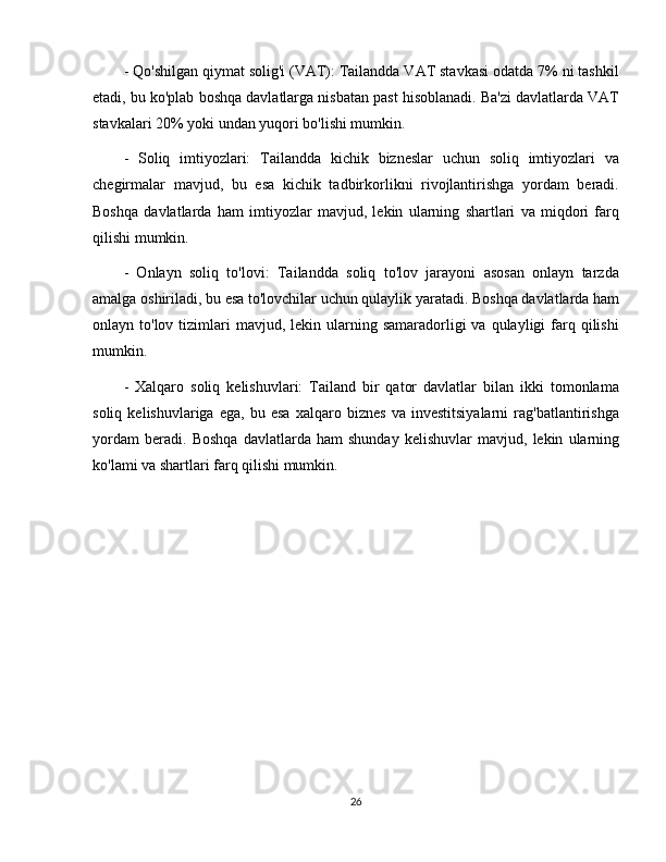 - Qo'shilgan qiymat solig'i (VAT): Tailandda VAT stavkasi odatda 7% ni tashkil
etadi, bu ko'plab boshqa davlatlarga nisbatan past hisoblanadi. Ba'zi davlatlarda VAT
stavkalari 20% yoki undan yuqori bo'lishi mumkin.
-   Soliq   imtiyozlari:   Tailandda   kichik   bizneslar   uchun   soliq   imtiyozlari   va
chegirmalar   mavjud,   bu   esa   kichik   tadbirkorlikni   rivojlantirishga   yordam   beradi.
Boshqa   davlatlarda   ham   imtiyozlar   mavjud,   lekin   ularning   shartlari   va   miqdori   farq
qilishi mumkin.
-   Onlayn   soliq   to'lovi:   Tailandda   soliq   to'lov   jarayoni   asosan   onlayn   tarzda
amalga oshiriladi, bu esa to'lovchilar uchun qulaylik yaratadi. Boshqa davlatlarda ham
onlayn to'lov  tizimlari   mavjud, lekin  ularning  samaradorligi  va  qulayligi  farq qilishi
mumkin.
-   Xalqaro   soliq   kelishuvlari:   Tailand   bir   qator   davlatlar   bilan   ikki   tomonlama
soliq   kelishuvlariga   ega,   bu   esa   xalqaro   biznes   va   investitsiyalarni   rag'batlantirishga
yordam   beradi.   Boshqa   davlatlarda   ham   shunday   kelishuvlar   mavjud,   lekin   ularning
ko'lami va shartlari farq qilishi mumkin.
26 