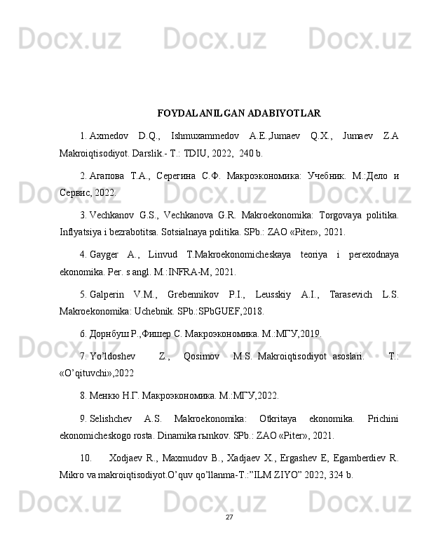 FOYDALANILGAN ADABIYOTLAR
1. Axmedov   D.Q.,   Ishmuxammedov   A.E.,Jumaev   Q.X.,   Jumaev   Z.A
Makroiqtisodiyot. Darslik.- T.: TDIU, 2022,  240 b. 
2. Агапова   Т.А.,   Серегина   С.Ф.   Макроэкономика:   Учебник.   М.:Дело   и
Сервис,  2022 . 
3. Vechkanov   G.S.,   Vechkanova   G.R.   Makroekonomika:   Torgovaya   politika.
Inflyatsiya i bezrabotitsa. Sotsialnaya politika. SPb.: ZAO «Piter»,  2021 . 
4. Gayger   A.,   Linvud   T.Makroekonomicheskaya   teoriya   i   perexodnaya
ekonomika.  Per. s angl. M.:INFRA-M,  2021 .  
5. Galperin   V.M.,   Grebennikov   P.I.,   Leusskiy   A.I.,   Tarasevich   L.S.
Makroekonomika: Uchebnik. SPb.:SPbGUEF, 2018 . 
6. Дорнбуш Р.,Фишер С. Макроэкономика. М.:МГУ, 2019 . 
7. Yo’ldoshev  Z.,  Qosimov  M.S.  Makroiqtisodiyot  asoslari.   T.:
«O’qituvchi», 2022  
8. Менкю Н.Г. Макроэкономика. М.:МГУ,2022. 
9. Selishchev   A.S.   Makroekonomika:   Otkritaya   ekonomika.   Prichini
ekonomicheskogo rosta. Dinamika r ы nkov.  SPb.: ZAO «Piter»,  2021 . 
10. Xodjaev   R.,   Maxmudov   B.,   Xadjaev   X.,   Ergashev   E,   Egamberdiev   R.
Mikro va makroiqtisodiyot.O’quv qo’llanma-T.:”ILM ZIYO” 2022, 324 b.
27 