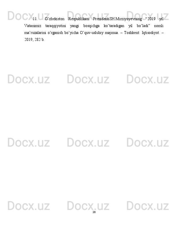 11. O’zbekiston   Respublikasi   PrezidentiSH.Mirziyoyevning   “2019   yil
Vatanimiz   taraqqiyotini   yangi   bosqichga   ko’taradigan   yil   bo’ladi”   nomli
ma’ruzalarini   o’rganish   bo’yicha   O’quv-uslubiy   majmua.   –   Toshkent:   Iqtisodiyot.   –
2019, 282 b. 
 
28 