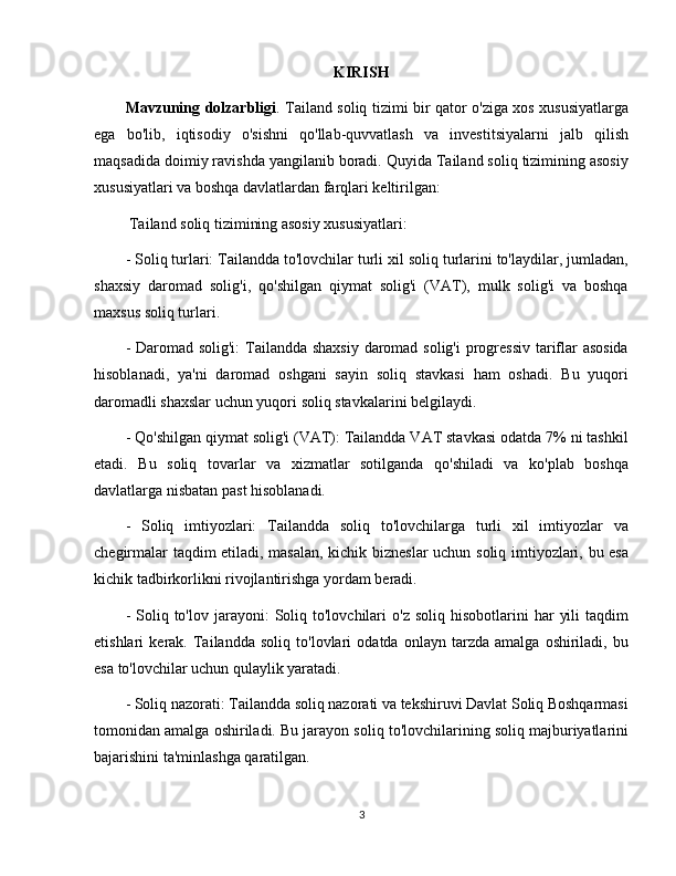 KIRISH
Mavzuning dolzarbligi . Tailand soliq tizimi bir qator o'ziga xos xususiyatlarga
ega   bo'lib,   iqtisodiy   o'sishni   qo'llab-quvvatlash   va   investitsiyalarni   jalb   qilish
maqsadida doimiy ravishda yangilanib boradi. Quyida Tailand soliq tizimining asosiy
xususiyatlari va boshqa davlatlardan farqlari keltirilgan:
 Tailand soliq tizimining asosiy xususiyatlari:
- Soliq turlari: Tailandda to'lovchilar turli xil soliq turlarini to'laydilar, jumladan,
shaxsiy   daromad   solig'i,   qo'shilgan   qiymat   solig'i   (VAT),   mulk   solig'i   va   boshqa
maxsus soliq turlari.
- Daromad solig'i:  Tailandda shaxsiy daromad solig'i  progressiv  tariflar  asosida
hisoblanadi,   ya'ni   daromad   oshgani   sayin   soliq   stavkasi   ham   oshadi.   Bu   yuqori
daromadli shaxslar uchun yuqori soliq stavkalarini belgilaydi.
- Qo'shilgan qiymat solig'i (VAT): Tailandda VAT stavkasi odatda 7% ni tashkil
etadi.   Bu   soliq   tovarlar   va   xizmatlar   sotilganda   qo'shiladi   va   ko'plab   boshqa
davlatlarga nisbatan past hisoblanadi.
-   Soliq   imtiyozlari:   Tailandda   soliq   to'lovchilarga   turli   xil   imtiyozlar   va
chegirmalar taqdim etiladi, masalan, kichik bizneslar  uchun soliq imtiyozlari, bu esa
kichik tadbirkorlikni rivojlantirishga yordam beradi.
-  Soliq  to'lov  jarayoni:   Soliq  to'lovchilari  o'z   soliq  hisobotlarini   har   yili  taqdim
etishlari   kerak.   Tailandda   soliq   to'lovlari   odatda   onlayn   tarzda   amalga   oshiriladi,   bu
esa to'lovchilar uchun qulaylik yaratadi.
- Soliq nazorati: Tailandda soliq nazorati va tekshiruvi Davlat Soliq Boshqarmasi
tomonidan amalga oshiriladi. Bu jarayon soliq to'lovchilarining soliq majburiyatlarini
bajarishini ta'minlashga qaratilgan.
3 