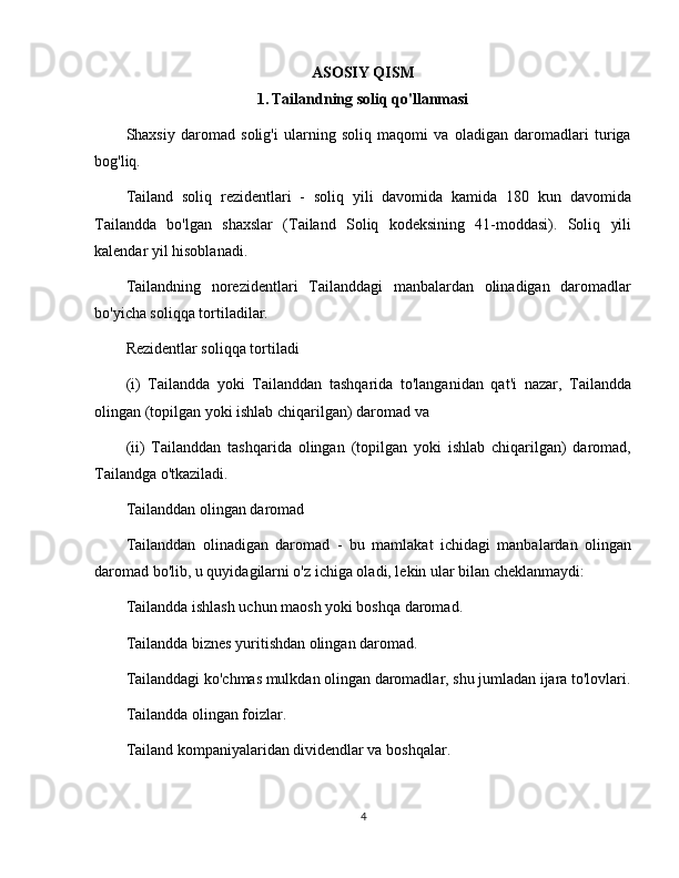 ASOSIY QISM
1.   Tailandning soliq qo'llanmasi
Shaxsiy   daromad   solig'i   ularning   soliq   maqomi   va   oladigan   daromadlari   turiga
bog'liq.
Tailand   soliq   rezidentlari   -   soliq   yili   davomida   kamida   180   kun   davomida
Tailandda   bo'lgan   shaxslar   (Tailand   Soliq   kodeksining   41-moddasi).   Soliq   yili
kalendar yil hisoblanadi.
Tailandning   norezidentlari   Tailanddagi   manbalardan   olinadigan   daromadlar
bo'yicha soliqqa tortiladilar.
Rezidentlar soliqqa tortiladi
(i)   Tailandda   yoki   Tailanddan   tashqarida   to'langanidan   qat'i   nazar,   Tailandda
olingan (topilgan yoki ishlab chiqarilgan) daromad va
(ii)   Tailanddan   tashqarida   olingan   (topilgan   yoki   ishlab   chiqarilgan)   daromad,
Tailandga o'tkaziladi.
Tailanddan olingan daromad
Tailanddan   olinadigan   daromad   -   bu   mamlakat   ichidagi   manbalardan   olingan
daromad bo'lib, u quyidagilarni o'z ichiga oladi, lekin ular bilan cheklanmaydi:
Tailandda ishlash uchun maosh yoki boshqa daromad.
Tailandda biznes yuritishdan olingan daromad.
Tailanddagi ko'chmas mulkdan olingan daromadlar, shu jumladan ijara to'lovlari.
Tailandda olingan foizlar.
Tailand kompaniyalaridan dividendlar va boshqalar.
4