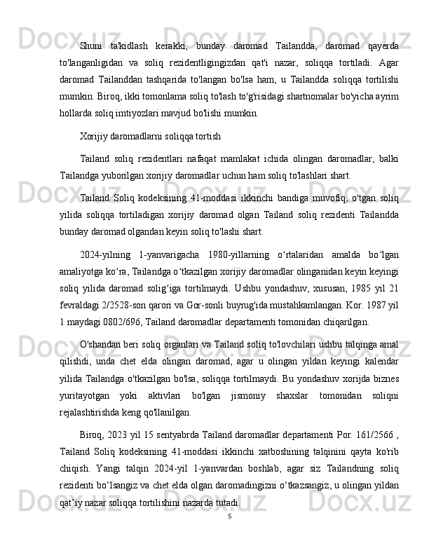 Shuni   ta'kidlash   kerakki,   bunday   daromad   Tailandda,   daromad   qayerda
to'langanligidan   va   soliq   rezidentligingizdan   qat'i   nazar,   soliqqa   tortiladi.   Agar
daromad   Tailanddan   tashqarida   to'langan   bo'lsa   ham,   u   Tailandda   soliqqa   tortilishi
mumkin. Biroq, ikki tomonlama soliq to'lash to'g'risidagi shartnomalar bo'yicha ayrim
hollarda soliq imtiyozlari mavjud bo'lishi mumkin.
Xorijiy daromadlarni soliqqa tortish
Tailand   soliq   rezidentlari   nafaqat   mamlakat   ichida   olingan   daromadlar,   balki
Tailandga yuborilgan xorijiy daromadlar uchun ham soliq to'lashlari shart.
Tailand   Soliq   kodeksining   41-moddasi   ikkinchi   bandiga   muvofiq,   o'tgan   soliq
yilida   soliqqa   tortiladigan   xorijiy   daromad   olgan   Tailand   soliq   rezidenti   Tailandda
bunday daromad olgandan keyin soliq to'lashi shart.
2024-yilning   1-yanvarigacha   1980-yillarning   o rtalaridan   amalda   bo lganʻ ʻ
amaliyotga ko ra, Tailandga o tkazilgan xorijiy daromadlar olinganidan keyin keyingi	
ʻ ʻ
soliq   yilida   daromad   solig iga   tortilmaydi.   Ushbu   yondashuv,   xususan,   1985   yil   21	
ʻ
fevraldagi 2/2528-son qarori va Gor-sonli buyrug'ida mustahkamlangan. Kor. 1987 yil
1 maydagi 0802/696, Tailand daromadlar departamenti tomonidan chiqarilgan.
O'shandan beri soliq organlari va Tailand soliq to'lovchilari ushbu talqinga amal
qilishdi,   unda   chet   elda   olingan   daromad,   agar   u   olingan   yildan   keyingi   kalendar
yilida Tailandga o'tkazilgan bo'lsa, soliqqa tortilmaydi. Bu yondashuv xorijda biznes
yuritayotgan   yoki   aktivlari   bo'lgan   jismoniy   shaxslar   tomonidan   soliqni
rejalashtirishda keng qo'llanilgan.
Biroq, 2023 yil 15 sentyabrda Tailand daromadlar departamenti Por. 161/2566 ,
Tailand   Soliq   kodeksining   41-moddasi   ikkinchi   xatboshining   talqinini   qayta   ko'rib
chiqish.   Yangi   talqin   2024-yil   1-yanvardan   boshlab,   agar   siz   Tailandning   soliq
rezidenti bo‘lsangiz va chet elda olgan daromadingizni o‘tkazsangiz, u olingan yildan
qat’iy nazar soliqqa tortilishini nazarda tutadi.
5