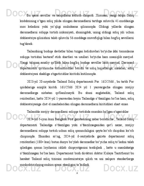 Bu   qaror   savollar   va   tanqidlarni   keltirib   chiqardi.   Xususan,   yangi   talqin   Soliq
kodeksining o‘tgan soliq yilida olingan daromadlarni tartibga soluvchi 41-moddasiga
mos   keladimi   yoki   yo‘qligi   muhokama   qilinmoqda.   Oldingi   yillarda   olingan
daromadlarni   soliqqa   tortish   imkoniyati,   shuningdek,   uning   oldingi   soliq   yili   uchun
deklaratsiya qilinishini talab qiluvchi 56-moddaga muvofiqligi bilan bog'liq savollarni
tug'diradi.
Tailandning boshqa davlatlar bilan tuzgan kelishuvlari bo'yicha ikki tomonlama
soliqqa   tortishni   bartaraf   etish   shartlari   va   usullari   bo'yicha   ham   noaniqlik   mavjud.
Yangi   talqinni   amaliy   qo'llash   bilan   bog'liq   boshqa   savollar   ham   mavjud.   Daromad
departamenti   qo'shimcha   tushuntirishlar   berishi   va   soliq   hujjatlariga,   masalan,   soliq
deklaratsiyasi shakliga o'zgartirishlar kiritishi kutilmoqda.
2023-yil  20-noyabrda  Tailand  Soliq  departamenti   Por.  162/2566  ,  bu  tartib  Por
qoidalariga   aniqlik   kiritdi.   161/2566   2024   yil   1   yanvargacha   olingan   xorijiy
daromadlarga   nisbatan   qo'llanilmaydi.   Bu   shuni   anglatadiki,   Tailand   soliq
rezidentlari, hatto 2024-yil 1-yanvardan keyin Tailandga o‘tkazilgan bo‘lsa ham, soliq
deklaratsiyasiga chet el manbalaridan olingan daromadlarni kiritishlari shart emas.
Tailandda xorijiy daromadlarni soliqqa tortishda mumkin bo'lgan o'zgarishlar
2024-yil 5-iyun kuni Bangkok Post gazetasining xabar berishicha , Tailand Soliq
departamenti   Tailandga   o‘tkazilgan   yoki   o‘tkazilmaganidan   qat’i   nazar,   xorijiy
daromadlarni soliqqa tortish uchun soliq qonunchiligini qayta ko‘rib chiqishni ko‘rib
chiqmoqda.   Shundan   so‘ng,   2024-yil   6-sentyabrda   gazeta   departament   soliq
rezidentlari (180+ kun) butun dunyo bo‘ylab daromadlar bo‘yicha soliq to‘lashni talab
qiladigan   qonun   loyihasini   ishlab   chiqayotganini   tasdiqladi   ,   hatto   u   mamlakatga
o‘tkazilmagan bo‘lsa ham. Departament bosh direktori doktor Kulaya Tantithemit bu
harakat   Tailand   soliq   tizimini   modernizatsiya   qilish   va   uni   xalqaro   standartlarga
moslashtirishning muhim qismi ekanligini ta kidladi.ʼ
6