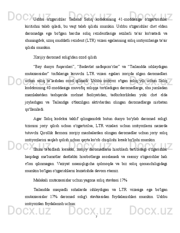 Ushbu   o'zgarishlar   Tailand   Soliq   kodeksining   41-moddasiga   o'zgartirishlar
kiritishni   talab   qiladi,   bu   vaqt   talab   qilishi   mumkin.   Ushbu   o'zgarishlar   chet   eldan
daromadga   ega   bo'lgan   barcha   soliq   rezidentlariga   sezilarli   ta'sir   ko'rsatadi   va
shuningdek, uzoq muddatli rezident (LTR) vizasi egalarining soliq imtiyozlariga ta'sir
qilishi mumkin.
Xorijiy daromad solig'idan ozod qilish
“Bay   dunyo   fuqarolari”,   “Badavlat   nafaqaxo‘rlar”   va   “Tailandda   ishlaydigan
mutaxassislar”   toifalariga   kiruvchi   LTR   vizasi   egalari   xorijda   olgan   daromadlari
uchun   soliq   to‘lashdan   ozod   qilinadi.   Ushbu   imtiyoz   o'tgan   soliq   yili   uchun   Soliq
kodeksining 40-moddasiga muvofiq soliqqa tortiladigan daromadlarga, shu jumladan
mamlakatdan   tashqarida   mehnat   faoliyatidan,   tadbirkorlikdan   yoki   chet   elda
joylashgan   va   Tailandga   o'tkazilgan   aktivlardan   olingan   daromadlarga   nisbatan
qo'llaniladi.
Agar   Soliq   kodeksi   taklif   qilinganidek   butun   dunyo   bo'ylab   daromad   solig'i
tizimini   joriy   qilish   uchun   o'zgartirilsa,   LTR   vizalari   uchun   imtiyozlarni   nazarda
tutuvchi   Qirollik   farmoni   xorijiy   manbalardan   olingan   daromadlar   uchun   joriy   soliq
imtiyozlarini saqlab qolish uchun qayta ko'rib chiqilishi kerak bo'lishi mumkin.
Shuni   ta'kidlash   kerakki,   xorijiy   daromadlarni   hisoblash   tartibidagi   o'zgarishlar
haqidagi   ma'lumotlar   dastlabki   hisobotlarga   asoslanadi   va   rasmiy   o'zgarishlar   hali
e'lon   qilinmagan.   Vaziyat   noaniqligicha   qolmoqda   va   biz   soliq   qonunchiligidagi
mumkin bo'lgan o'zgarishlarni kuzatishda davom etamiz.
Malakali mutaxassislar uchun yagona soliq stavkasi 17%
Tailandda   maqsadli   sohalarda   ishlaydigan   va   LTR   vizasiga   ega   bo'lgan
mutaxassislar   17%   daromad   solig'i   stavkasidan   foydalanishlari   mumkin.   Ushbu
imtiyozdan foydalanish uchun:
7 