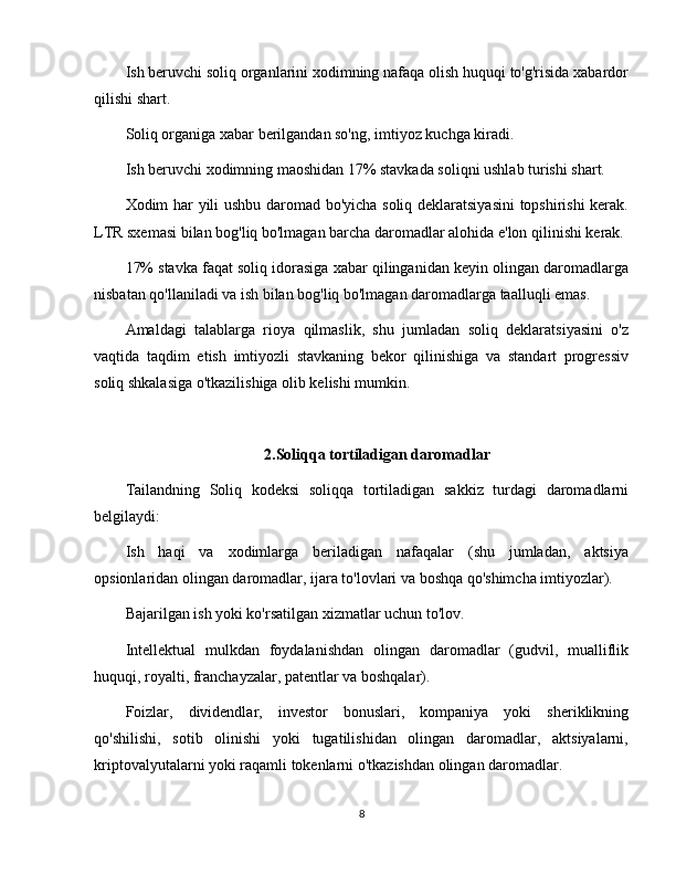 Ish beruvchi soliq organlarini xodimning nafaqa olish huquqi to'g'risida xabardor
qilishi shart.
Soliq organiga xabar berilgandan so'ng, imtiyoz kuchga kiradi.
Ish beruvchi xodimning maoshidan 17% stavkada soliqni ushlab turishi shart.
Xodim har yili ushbu daromad bo'yicha soliq deklaratsiyasini  topshirishi kerak.
LTR sxemasi bilan bog'liq bo'lmagan barcha daromadlar alohida e'lon qilinishi kerak.
17% stavka faqat soliq idorasiga xabar qilinganidan keyin olingan daromadlarga
nisbatan qo'llaniladi va ish bilan bog'liq bo'lmagan daromadlarga taalluqli emas.
Amaldagi   talablarga   rioya   qilmaslik,   shu   jumladan   soliq   deklaratsiyasini   o'z
vaqtida   taqdim   etish   imtiyozli   stavkaning   bekor   qilinishiga   va   standart   progressiv
soliq shkalasiga o'tkazilishiga olib kelishi mumkin.
2.Soliqqa tortiladigan daromadlar
Tailandning   Soliq   kodeksi   soliqqa   tortiladigan   sakkiz   turdagi   daromadlarni
belgilaydi:
Ish   haqi   va   xodimlarga   beriladigan   nafaqalar   (shu   jumladan,   aktsiya
opsionlaridan olingan daromadlar, ijara to'lovlari va boshqa qo'shimcha imtiyozlar).
Bajarilgan ish yoki ko'rsatilgan xizmatlar uchun to'lov.
Intellektual   mulkdan   foydalanishdan   olingan   daromadlar   (gudvil,   mualliflik
huquqi, royalti, franchayzalar, patentlar va boshqalar).
Foizlar,   dividendlar,   investor   bonuslari,   kompaniya   yoki   sheriklikning
qo'shilishi,   sotib   olinishi   yoki   tugatilishidan   olingan   daromadlar,   aktsiyalarni,
kriptovalyutalarni yoki raqamli tokenlarni o'tkazishdan olingan daromadlar.
8 