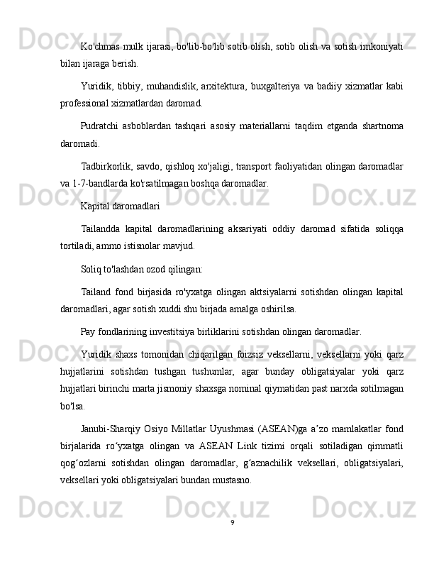 Ko'chmas mulk ijarasi, bo'lib-bo'lib sotib olish, sotib olish va sotish imkoniyati
bilan ijaraga berish.
Yuridik,   tibbiy,   muhandislik,   arxitektura,   buxgalteriya   va   badiiy   xizmatlar   kabi
professional xizmatlardan daromad.
Pudratchi   asboblardan   tashqari   asosiy   materiallarni   taqdim   etganda   shartnoma
daromadi.
Tadbirkorlik, savdo, qishloq xo'jaligi, transport faoliyatidan olingan daromadlar
va 1-7-bandlarda ko'rsatilmagan boshqa daromadlar.
Kapital daromadlari
Tailandda   kapital   daromadlarining   aksariyati   oddiy   daromad   sifatida   soliqqa
tortiladi, ammo istisnolar mavjud.
Soliq to'lashdan ozod qilingan:
Tailand   fond   birjasida   ro'yxatga   olingan   aktsiyalarni   sotishdan   olingan   kapital
daromadlari, agar sotish xuddi shu birjada amalga oshirilsa.
Pay fondlarining investitsiya birliklarini sotishdan olingan daromadlar.
Yuridik   shaxs   tomonidan   chiqarilgan   foizsiz   veksellarni,   veksellarni   yoki   qarz
hujjatlarini   sotishdan   tushgan   tushumlar,   agar   bunday   obligatsiyalar   yoki   qarz
hujjatlari birinchi marta jismoniy shaxsga nominal qiymatidan past narxda sotilmagan
bo'lsa.
Janubi-Sharqiy   Osiyo   Millatlar   Uyushmasi   (ASEAN)ga   a zo   mamlakatlar   fondʼ
birjalarida   ro yxatga   olingan   va   ASEAN   Link   tizimi   orqali   sotiladigan   qimmatli	
ʻ
qog ozlarni   sotishdan   olingan   daromadlar,   g aznachilik   veksellari,   obligatsiyalari,	
ʻ ʻ
veksellari yoki obligatsiyalari bundan mustasno.
9 