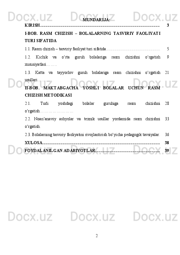 MUNDARIJA:
KIRISH................................................................................................................. 3
I-BOB.   RASM   CHIZISH   –   BOLALARNING   TASVIRIY   FAOLIYATI
TURI SIFATIDA
1.1.   Rasm chizish – tasviriy faoliyat turi sifatida................................................... 5
1.2.   Kichik   va   o‘rta   guruh   bolalariga   rasm   chizishni   o‘rgatish
xususiyatlari…….. 9
1.3.   Katta   va   tayyorlov   guruh   bolalariga   rasm   chizishni   o‘rgatish
usullari ……… 21
II-BOB.   MAKTABGACHA   YOSHLI   BOLALAR   UCHUN   RASM
CHIZISH METODIKASI
2.1.   Turli   yoshdagi   bolalar   guruhiga   rasm   chizishni
o‘rgatish …………………… 28
2.2.   Noan’anaviy   ashyolar   va   texnik   usullar   yordamida   rasm   chizishni
o‘rgatish . 33
2.3.   Bolalarning tasviriy faoliyatini rivojlantirish bo‘yicha pedagogik tavsiyalar. 36
XULOSA............................................................................................................... 38
FOYDALANILGAN ADABIYOTLAR............................................................. 39
2 