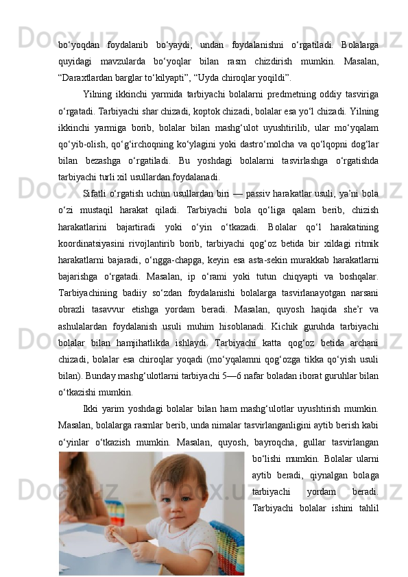 bo‘yoqdan   foydalanib   bo‘yaydi,   undan   foydalanishni   o‘rgatiladi.   Bolalarga
quyidagi   mavzularda   bo‘yoqlar   bilan   rasm   chizdirish   mumkin.   Masalan,
“Daraxtlardan barglar to‘kilyapti”, “Uyda chiroqlar yoqildi”.
Yilning   ikkinchi   yarmida   tarbiyachi   bolalarni   predmetning   oddiy   tasviriga
o‘rgatadi. Tarbiyachi shar chizadi, koptok chizadi, bolalar esa yo‘l chizadi. Yilning
ikkinchi   yarmiga   borib,   bolalar   bilan   mashg‘ulot   uyushtirilib,   ular   mo‘yqalam
qo‘yib-olish, qo‘g‘irchoqning ko‘ylagini  yoki dastro‘molcha va qo‘lqopni dog‘lar
bilan   bezashga   o‘rgatiladi.   Bu   yoshdagi   bolalarni   tasvirlashga   o‘rgatishda
tarbiyachi turli xil usullardan foydalanadi.
Sifatli o‘rgatish uchun usullardan biri — passiv harakatlar usuli, ya’ni bola
o‘zi   mustaqil   harakat   qiladi.   Tarbiyachi   bola   qo‘liga   qalam   berib,   chizish
harakatlarini   bajartiradi   yoki   o‘yin   o‘tkazadi.   Bolalar   qo‘l   harakatining
koordinatsiyasini   rivojlantirib   borib,   tarbiyachi   qog‘oz   betida   bir   xildagi   ritmik
harakatlarni   bajaradi,   o‘ngga-chapga,   keyin   esa   asta-sekin   murakkab   harakatlarni
bajarishga   o‘rgatadi.   Masalan,   ip   o‘rami   yoki   tutun   chiqyapti   va   boshqalar.
Tarbiyachining   badiiy   so‘zdan   foydalanishi   bolalarga   tasvirlanayotgan   narsani
obrazli   tasavvur   etishga   yordam   beradi.   Masalan,   quyosh   haqida   she’r   va
ashulalardan   foydalanish   usuli   muhim   hisoblanadi.   Kichik   guruhda   tarbiyachi
bolalar   bilan   hamjihatlikda   ishlaydi.   Tarbiyachi   katta   qog‘oz   betida   archani
chizadi,   bolalar   esa   chiroqlar   yoqadi   (mo‘yqalamni   qog‘ozga   tikka   qo‘yish   usuli
bilan). Bunday mashg‘ulotlarni tarbiyachi 5—6 nafar boladan iborat guruhlar bilan
o‘tkazishi mumkin.
Ikki   yarim   yoshdagi   bolalar   bilan   ham   mashg‘ulotlar   uyushtirish   mumkin.
Masalan, bolalarga rasmlar berib, unda nimalar tasvirlanganligini aytib berish kabi
o‘yinlar   o‘tkazish   mumkin.   Masalan,   quyosh,   bayroqcha,   gullar   tasvirlangan
bo‘lishi   mumkin.   Bolalar   ularni
aytib   beradi,   qiynalgan   bolaga
tarbiyachi   yordam   beradi.
Tarbiyachi   bolalar   ishini   tahlil
11 