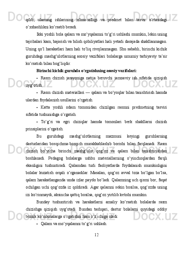 qilib,   ularning   ishlarining   xilma-xilligi   va   predmet   bilan   tasvir   o‘rtasidagi
o‘xshashlikni ko‘rsatib beradi.
Ikki yoshli bola qalam va mo‘yqalamni to‘g‘ri ushlashi mumkin, lekin uning
tajribalari kam, bajarish va bilish qobiliyatlari hali yetarli darajada shakllanmagan.
Uning qo‘l harakatlari ham hali to‘liq rivojlanmagan. Shu sababli, birinchi kichik
guruhdagi   mashg‘ulotlarning   asosiy   vazifalari   bolalarga   umumiy   tarbiyaviy   ta’sir
ko‘rsatish bilan bog‘liqdir.
Birinchi kichik guruhda o‘rgatishning asosiy vazifalari:
 Rasm   chizish   jarayoniga   natija   beruvchi   jamoaviy   ish   sifatida   qiziqish
uyg‘otish.
 Rasm chizish materiallari — qalam va bo‘yoqlar bilan tanishtirish hamda
ulardan foydalanish usullarini o‘rgatish.
 Katta   yoshli   odam   tomonidan   chizilgan   rasmni   predmetning   tasviri
sifatida tushunishga o‘rgatish.
 To‘g‘ri   va   egri   chiziqlar   hamda   tomonlari   berk   shakllarni   chizish
prinsiplarini o‘rgatish.
Bu   guruhdagi   mashg‘ulotlarning   mazmuni   keyingi   guruhlarning
dasturlaridan   bosqichma-bosqich   murakkablashib   borishi   bilan   farqlanadi.   Rasm
chizish   bo‘yicha   birinchi   mashg‘ulot   qog‘oz   va   qalam   bilan   tanishtirishdan
boshlanadi.   Pedagog   bolalarga   ushbu   materiallarning   o‘yinchoqlardan   farqli
ekanligini   tushuntiradi.   Qalamdan   turli   faoliyatlarda   foydalanish   mumkinligini
bolalar   kuzatish   orqali   o‘rganadilar.   Masalan,   qog‘oz   avval   toza   bo‘lgan   bo‘lsa,
qalam harakatlanganda unda izlar paydo bo‘ladi. Qalamning uch qismi  bor, faqat
ochilgan  uchi  qog‘ozda  iz  qoldiradi.   Agar  qalamni  sekin  bosilsa,  qog‘ozda  uning
izi ko‘rinmaydi, aksincha qattiq bosilsa, qog‘oz yirtilib ketishi mumkin.
Bunday   tushuntirish   va   harakatlarni   amaliy   ko‘rsatish   bolalarda   rasm
chizishga   qiziqish   uyg‘otadi.   Bundan   tashqari,   dastur   bolalarni   quyidagi   oddiy
texnik ko‘nikmalarga o‘rgatishni ham o‘z ichiga oladi:
 Qalam va mo‘yqalamni to‘g‘ri ushlash.
12 