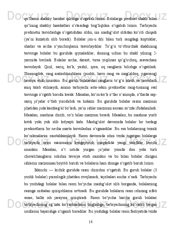 qo‘llarini shakliy harakat qilishga o‘rgatish lozim. Bolalarga predmet shakli  bilan
qo‘lning   shakliy   harakatlari   o‘rtasidagi   bog‘liqlikni   o‘rgatish   lozim.   Tarbiyachi
predmetni   tasvirlashga   o‘rgatishdan   oldin,   uni   mashg‘ulot   oldidan   ko‘rib   chiqadi
(ya’ni   kuzatish   olib   boradi).   Bolalar   jon-u   dili   bilan   turli   rangdagi   koptoklar,
sharlar   va   archa   o‘yinchoqlarini   tasvirlaydilar.   To‘g‘ri   to‘rtburchak   shaklining
tasviriga   bolalar   bu   guruhda   qiynaladilar,   shuning   uchun   bu   shakl   yilning   2-
yarmida   beriladi.   Bolalar   archa,   daraxt,   tursa   yiqilmas   qo‘g‘irchoq,   aravachani
tasvirlaydi.   Qizil,   sariq,   ko‘k,   yashil,   qora,   oq   ranglarni   bilishga   o‘rgatiladi.
Shuningdek,   rang   aralashtirishlarni   (pushti,   havo   rang   va   zarg‘aldoq,   jigarrang)
tavsiya   etish   mumkin.   Bu   guruh   bolalardan   ranglarni   to‘g‘ri   atash   va   tasvirlash
aniq   talab   etilmaydi,   ammo   tarbiyachi   asta-sekin   predmetlar   rang-tusining   real
tasviriga o‘rgatib borishi kerak. Masalan, ko‘m-ko‘k o‘tlar o‘smoqda, o‘tlarda sap-
sariq   jo‘jalar   o‘tlab   yurishibdi   va   hokazo.   Bu   guruhda   bolalar   rasmi   mazmun
jihatidan juda kambag‘al bo‘ladi, ya’ni ishlar mazmuni asosan so‘zda ifodalaniladi.
Masalan,   mashina   chizib,   so‘z   bilan   mazmun   beradi.   Masalan,   bu   mashina   yurib
ketdi   yoki   yuk   olib   kelyapti   kabi.   Mashg‘ulot   davomida   bolalar   bir   turdagi
predmetlarni   bir   necha   marta   tasvirlashni   o‘rganadilar.   Bu   esa   bolalarning   texnik
ko‘nikmalarini   mustahkamlaydi.   Rasm   davomida   ishni   tezda   tugatgan   bolalarga
tarbiyachi   rasm   mazmunini   kengaytirish   maqsadida   yangi   vazifalar   berishi
mumkin.   Masalan,   o‘t   ustida   yurgan   jo‘jalar   yonida   don   yoki   turli
chuvalchanglarni   solishni   tavsiya   etish   mumkin   va   bu   bilan   bolalar   chizgan
ishlarini mazmunan boyitib borish va bolalarni ham shunga o‘rgatib borish lozim.
Ikkinchi   —   kichik   guruhda   rasm   chizishni   o‘rgatish.   Bu   guruh   bolalar   (3
yoshli bolalar) psixologik jihatdan rivojlanadi, tajribalari ancha o‘sadi. Tarbiyachi
bu   yoshdagi   bolalar   bilan   rasm   bo‘yicha   mashg‘ulot   olib   borganda,   bolalarning
rasmga   nisbatan   qiziqishlarini   orttiradi.   Bu   guruhda   bolalarni   rasm   ishining   sifati
emas,   balki   ish   jarayoni   qiziqtiradi.   Rasm   bo‘yicha   barcha   guruh   bolalari
tarbiyachining  og‘zaki  ko‘rsatmalarini  tinglashga,  tarbiyachining ko‘rsatib  bergan
usullarini bajarishga o‘rganib boradilar. Bu yoshdagi bolalar rasm faoliyatida tezda
14 