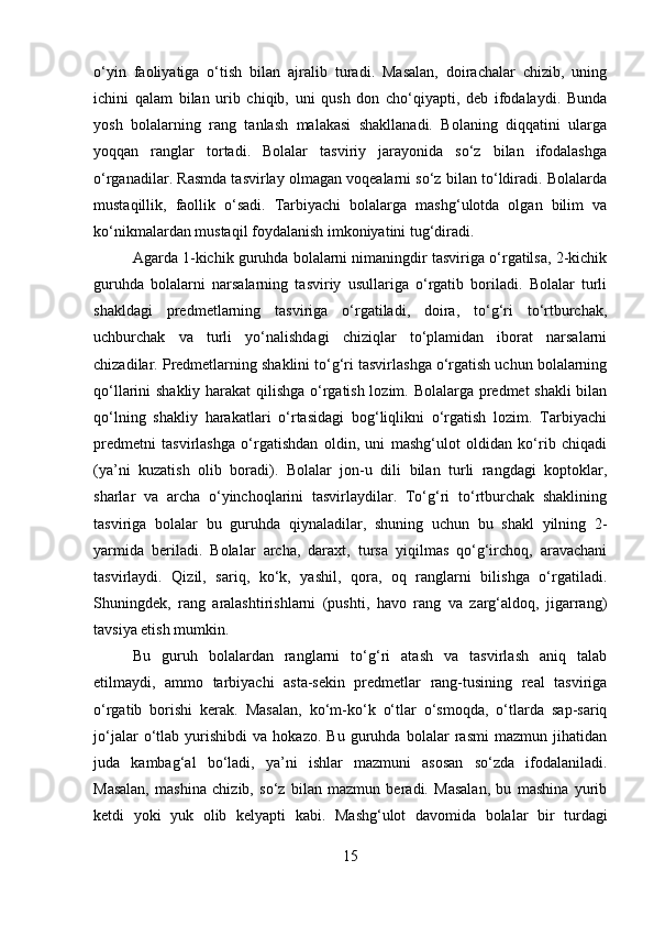 o‘yin   faoliyatiga   o‘tish   bilan   ajralib   turadi.   Masalan,   doirachalar   chizib,   uning
ichini   qalam   bilan   urib   chiqib,   uni   qush   don   cho‘qiyapti,   deb   ifodalaydi.   Bunda
yosh   bolalarning   rang   tanlash   malakasi   shakllanadi.   Bolaning   diqqatini   ularga
yoqqan   ranglar   tortadi.   Bolalar   tasviriy   jarayonida   so‘z   bilan   ifodalashga
o‘rganadilar. Rasmda tasvirlay olmagan voqealarni so‘z bilan to‘ldiradi. Bolalarda
mustaqillik,   faollik   o‘sadi.   Tarbiyachi   bolalarga   mashg‘ulotda   olgan   bilim   va
ko‘nikmalardan mustaqil foydalanish imkoniyatini tug‘diradi.
Agarda 1-kichik guruhda bolalarni nimaningdir tasviriga o‘rgatilsa, 2-kichik
guruhda   bolalarni   narsalarning   tasviriy   usullariga   o‘rgatib   boriladi.   Bolalar   turli
shakldagi   predmetlarning   tasviriga   o‘rgatiladi,   doira,   to‘g‘ri   to‘rtburchak,
uchburchak   va   turli   yo‘nalishdagi   chiziqlar   to‘plamidan   iborat   narsalarni
chizadilar. Predmetlarning shaklini to‘g‘ri tasvirlashga o‘rgatish uchun bolalarning
qo‘llarini shakliy harakat qilishga o‘rgatish lozim. Bolalarga predmet shakli  bilan
qo‘lning   shakliy   harakatlari   o‘rtasidagi   bog‘liqlikni   o‘rgatish   lozim.   Tarbiyachi
predmetni   tasvirlashga   o‘rgatishdan   oldin,   uni   mashg‘ulot   oldidan   ko‘rib   chiqadi
(ya’ni   kuzatish   olib   boradi).   Bolalar   jon-u   dili   bilan   turli   rangdagi   koptoklar,
sharlar   va   archa   o‘yinchoqlarini   tasvirlaydilar.   To‘g‘ri   to‘rtburchak   shaklining
tasviriga   bolalar   bu   guruhda   qiynaladilar,   shuning   uchun   bu   shakl   yilning   2-
yarmida   beriladi.   Bolalar   archa,   daraxt,   tursa   yiqilmas   qo‘g‘irchoq,   aravachani
tasvirlaydi.   Qizil,   sariq,   ko‘k,   yashil,   qora,   oq   ranglarni   bilishga   o‘rgatiladi.
Shuningdek,   rang   aralashtirishlarni   (pushti,   havo   rang   va   zarg‘aldoq,   jigarrang)
tavsiya etish mumkin.
Bu   guruh   bolalardan   ranglarni   to‘g‘ri   atash   va   tasvirlash   aniq   talab
etilmaydi,   ammo   tarbiyachi   asta-sekin   predmetlar   rang-tusining   real   tasviriga
o‘rgatib   borishi   kerak.   Masalan,   ko‘m-ko‘k   o‘tlar   o‘smoqda,   o‘tlarda   sap-sariq
jo‘jalar   o‘tlab   yurishibdi   va   hokazo.   Bu   guruhda   bolalar   rasmi   mazmun   jihatidan
juda   kambag‘al   bo‘ladi,   ya’ni   ishlar   mazmuni   asosan   so‘zda   ifodalaniladi.
Masalan,   mashina   chizib,   so‘z   bilan   mazmun   beradi.   Masalan,   bu   mashina   yurib
ketdi   yoki   yuk   olib   kelyapti   kabi.   Mashg‘ulot   davomida   bolalar   bir   turdagi
15 