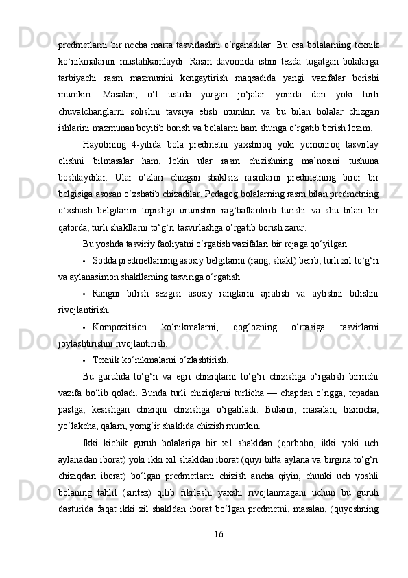 predmetlarni   bir   necha   marta   tasvirlashni   o‘rganadilar.   Bu   esa   bolalarning   texnik
ko‘nikmalarini   mustahkamlaydi.   Rasm   davomida   ishni   tezda   tugatgan   bolalarga
tarbiyachi   rasm   mazmunini   kengaytirish   maqsadida   yangi   vazifalar   berishi
mumkin.   Masalan,   o‘t   ustida   yurgan   jo‘jalar   yonida   don   yoki   turli
chuvalchanglarni   solishni   tavsiya   etish   mumkin   va   bu   bilan   bolalar   chizgan
ishlarini mazmunan boyitib borish va bolalarni ham shunga o‘rgatib borish lozim.
Hayotining   4-yilida   bola   predmetni   yaxshiroq   yoki   yomonroq   tasvirlay
olishni   bilmasalar   ham,   lekin   ular   rasm   chizishning   ma’nosini   tushuna
boshlaydilar.   Ular   o‘zlari   chizgan   shaklsiz   rasmlarni   predmetning   biror   bir
belgisiga asosan o‘xshatib chizadilar. Pedagog bolalarning rasm bilan predmetning
o‘xshash   belgilarini   topishga   urunishni   rag‘batlantirib   turishi   va   shu   bilan   bir
qatorda, turli shakllarni to‘g‘ri tasvirlashga o‘rgatib borish zarur.
Bu yoshda tasviriy faoliyatni o‘rgatish vazifalari bir rejaga qo‘yilgan:
 Sodda predmetlarning asosiy belgilarini (rang, shakl) berib, turli xil to‘g‘ri
va aylanasimon shakllarning tasviriga o‘rgatish.
 Rangni   bilish   sezgisi   asosiy   ranglarni   ajratish   va   aytishni   bilishni
rivojlantirish.
 Kompozitsion   ko‘nikmalarni,   qog‘ozning   o‘rtasiga   tasvirlarni
joylashtirishni rivojlantirish.
 Texnik ko‘nikmalarni o‘zlashtirish.
Bu   guruhda   to‘g‘ri   va   egri   chiziqlarni   to‘g‘ri   chizishga   o‘rgatish   birinchi
vazifa   bo‘lib   qoladi.   Bunda   turli   chiziqlarni   turlicha   —   chapdan   o‘ngga,   tepadan
pastga,   kesishgan   chiziqni   chizishga   o‘rgatiladi.   Bularni,   masalan,   tizimcha,
yo‘lakcha, qalam, yomg‘ir shaklida chizish mumkin.
Ikki   kichik   guruh   bolalariga   bir   xil   shakldan   (qorbobo,   ikki   yoki   uch
aylanadan iborat) yoki ikki xil shakldan iborat (quyi bitta aylana va birgina to‘g‘ri
chiziqdan   iborat)   bo‘lgan   predmetlarni   chizish   ancha   qiyin,   chunki   uch   yoshli
bolaning   tahlil   (sintez)   qilib   fikrlashi   yaxshi   rivojlanmagani   uchun   bu   guruh
dasturida   faqat   ikki   xil   shakldan   iborat   bo‘lgan   predmetni,   masalan,   (quyoshning
16 