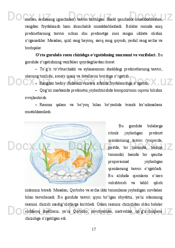 nurlari,  archaning  ignachalari)   tasviri   kiritilgan.  Shakl   qanchalik  murakkablashsa,
rangdan   foydalanish   ham   shunchalik   murakkablashadi.   Bolalar   rasmda   aniq
predmetlarning   tasviri   uchun   shu   predmetga   mos   rangni   ishlata   olishni
o‘rganadilar. Masalan,  qizil   rang  bayroq, sariq  rang quyosh,  yashil  rang archa  va
boshqalar.
O‘rta guruhda rasm chizishga o‘rgatishning mazmuni va vazifalari .   Bu
guruhda o‘rgatishning vazifalari quyidagilardan iborat:
 To‘g‘ri   to‘rtburchakli   va   aylanasimon   shakldagi   predmetlarning   tasviri,
ularning tuzilishi, asosiy qismi va detallarini berishga o‘rgatish.
 Rangdan badiiy ifodalash vositasi sifatida foydalanishga o‘rgatish.
 Qog‘oz markazida predmetni joylashtirishda kompozitsion uquvni bilishni
rivojlantirish.
 Rasmni   qalam   va   bo‘yoq   bilan   bo‘yashda   texnik   ko‘nikmalarni
mustahkamlash.
Bu   guruhda   bolalarga
ritmik   joylashgan   predmet
qismlarining   tasviri   (yuqorida,
pastda,   bir   tomonda,   boshqa
tomonda)   hamda   bir   qancha
proporsional   joylashgan
qismlarning   tasviri   o‘rgatiladi.
Bu   alohida   qismlarni   o‘zaro
solishtirish   va   tahlil   qilish
imkonini beradi.   Masalan, Qorbobo va archa ikki tomonlama joylashgan novdalari
bilan   tasvirlanadi.   Bu   guruhda   tasviri   qiyin   bo‘lgan   obyektni,   ya’ni   odamning
rasmini  chizish  mashg‘ulotlarga  kiritiladi.  Odam  rasmini   chizishdan  oldin bolalar
soddaroq   shakllarni,   ya’ni   Qorbobo,   nevolyashka,   matreshka,   qo‘g‘irchoqlarni
chizishga o‘rgatilgan edi.
17 