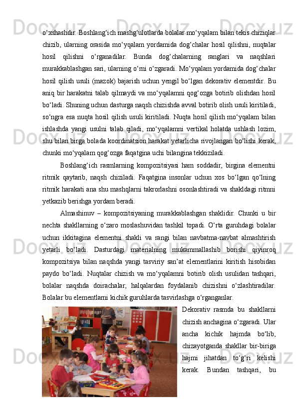 o‘xshashdir. Boshlang‘ich mashg‘ulotlarda bolalar mo‘yqalam bilan tekis chiziqlar
chizib,   ularning   orasida   mo‘yqalam   yordamida   dog‘chalar   hosil   qilishni,   nuqtalar
hosil   qilishni   o‘rganadilar.   Bunda   dog‘chalarning   ranglari   va   naqshlari
murakkablashgan sari, ularning o‘rni o‘zgaradi. Mo‘yqalam yordamida dog‘chalar
hosil qilish usuli (mazok) bajarish uchun yengil bo‘lgan dekorativ elementdir.   Bu
aniq bir harakatni talab qilmaydi va mo‘yqalamni qog‘ozga botirib olishdan hosil
bo‘ladi. Shuning uchun dasturga naqsh chizishda avval botirib olish usuli kiritiladi,
so‘ngra   esa  nuqta   hosil   qilish  usuli  kiritiladi.  Nuqta  hosil  qilish  mo‘yqalam  bilan
ishlashda   yangi   usulni   talab   qiladi,   mo‘yqalamni   vertikal   holatda   ushlash   lozim,
shu bilan birga bolada koordinatsion harakat yetarlicha rivojlangan bo‘lishi kerak,
chunki mo‘yqalam qog‘ozga faqatgina uchi bilangina tekkiziladi.
Boshlang‘ich   rasmlarning   kompozitsiyasi   ham   soddadir,   birgina   elementni
ritmik   qaytarib,   naqsh   chiziladi.   Faqatgina   insonlar   uchun   xos   bo‘lgan   qo‘lning
ritmik harakati ana shu mashqlarni takrorlashni osonlashtiradi va shakldagi ritmni
yetkazib berishga yordam beradi.
Almashinuv   –   kompozitsiyaning   murakkablashgan   shaklidir.   Chunki   u   bir
nechta   shakllarning   o‘zaro   moslashuvidan   tashkil   topadi.   O‘rta   guruhdagi   bolalar
uchun   ikkitagina   elementni   shakli   va   rangi   bilan   navbatma-navbat   almashtirish
yetarli   bo‘ladi.   Dasturdagi   materialning   mukammallashib   borishi   qiyinroq
kompozitsiya   bilan   naqshda   yangi   tasviriy   san’at   elementlarini   kiritish   hisobidan
paydo   bo‘ladi.   Nuqtalar   chizish   va   mo‘yqalamni   botirib   olish   usulidan   tashqari,
bolalar   naqshda   doirachalar,   halqalardan   foydalanib   chizishni   o‘zlashtiradilar.
Bolalar bu elementlarni kichik guruhlarda tasvirlashga o‘rganganlar.
Dekorativ   rasmda   bu   shakllarni
chizish anchagina o‘zgaradi. Ular
ancha   kichik   hajmda   bo‘lib,
chizayotganda   shakllar   bir-biriga
hajmi   jihatdan   to‘g‘ri   kelishi
kerak.   Bundan   tashqari,   bu
20 