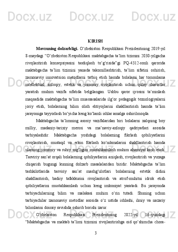 KIRISH
Mavzuning   dolzarbligi .   O‘zbekiston   Respublikasi   Prezidentining   2019-yil
8-maydagi  “O‘zbekiston  Respublikasi  maktabgacha  ta’lim  tizimini  2030-yilgacha
rivojlantirish   konsepsiyasini   tasdiqlash   to‘g‘risida”gi   PQ-4312-sonli   qarorida
maktabgacha   ta’lim   tizimini   yanada   takomillashtirish,   ta’lim   sifatini   oshirish,
zamonaviy   innovatsion   metodlarni   tatbiq   etish   hamda   bolalarni   har   tomonlama
intellektual,   axloqiy,   estetik   va   jismoniy   rivojlantirish   uchun   qulay   sharoitlar
yaratish   muhim   vazifa   sifatida   belgilangan.   Ushbu   qaror   ijrosini   ta’minlash
maqsadida   maktabgacha   ta’lim   muassasalarida   ilg‘or   pedagogik   texnologiyalarni
joriy   etish,   bolalarning   bilim   olish   ehtiyojlarini   shakllantirish   hamda   ta’lim
jarayoniga tayyorlash bo‘yicha keng ko‘lamli ishlar amalga oshirilmoqda.
Maktabgacha   ta’limning   asosiy   vazifalaridan   biri   bolalarni   xalqning   boy
milliy,   madaniy-tarixiy   merosi   va   ma’naviy-axloqiy   qadriyatlari   asosida
tarbiyalashdir.   Maktabgacha   yoshdagi   bolalarning   fikrlash   qobiliyatlarini
rivojlantirish,   mustaqil   va   erkin   fikrlash   ko‘nikmalarini   shakllantirish   hamda
ularning jismoniy va ruhiy sog‘ligini mustahkamlash muhim ahamiyat kasb etadi.
Tasviriy san’at orqali bolalarning qobiliyatlarini aniqlash, rivojlantirish va yuzaga
chiqarish   bugungi   kunning   dolzarb   masalalaridan   biridir.   Maktabgacha   ta’lim
tashkilotlarida   tasviriy   san’at   mashg‘ulotlari   bolalarning   estetik   didini
shakllantirish,   badiiy   tafakkurini   rivojlantirish   va   atrof-muhitni   idrok   etish
qobiliyatlarini   mustahkamlash   uchun   keng   imkoniyat   yaratadi.   Bu   jarayonda
tarbiyachilarning   bilim   va   malakasi   muhim   o‘rin   tutadi.   Shuning   uchun
tarbiyachilar   zamonaviy   metodlar   asosida   o‘z   ustida   ishlashi,   ilmiy   va   nazariy
bilimlarini doimiy ravishda oshirib borishi zarur.
O‘zbekiston   Respublikasi   Prezidentining   2022-yil   16-iyundagi
“Maktabgacha   va   maktab   ta’limi   tizimini   rivojlantirishga   oid   qo‘shimcha   chora-
3 