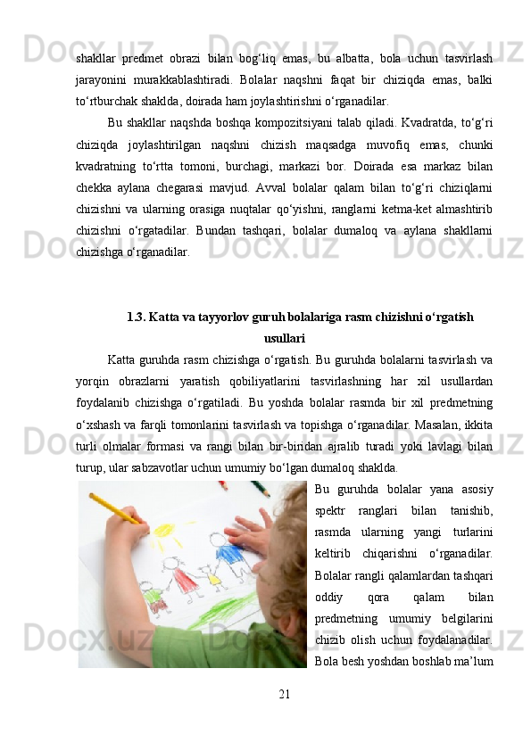 shakllar   predmet   obrazi   bilan   bog‘liq   emas,   bu   albatta,   bola   uchun   tasvirlash
jarayonini   murakkablashtiradi.   Bolalar   naqshni   faqat   bir   chiziqda   emas,   balki
to‘rtburchak shaklda, doirada ham joylashtirishni o‘rganadilar.
Bu  shakllar  naqshda   boshqa  kompozitsiyani   talab  qiladi.  Kvadratda,  to‘g‘ri
chiziqda   joylashtirilgan   naqshni   chizish   maqsadga   muvofiq   emas,   chunki
kvadratning   to‘rtta   tomoni,   burchagi,   markazi   bor.   Doirada   esa   markaz   bilan
chekka   aylana   chegarasi   mavjud.   Avval   bolalar   qalam   bilan   to‘g‘ri   chiziqlarni
chizishni   va   ularning   orasiga   nuqtalar   qo‘yishni,   ranglarni   ketma-ket   almashtirib
chizishni   o‘rgatadilar.   Bundan   tashqari,   bolalar   dumaloq   va   aylana   shakllarni
chizishga o‘rganadilar.
1.3. Katta va tayyorlov guru h bolalariga rasm chizishni o‘rgatish
usullari
Katta guruhda rasm chizishga  o‘rgatish. Bu guruhda bolalarni tasvirlash va
yorqin   obrazlarni   yaratish   qobiliyatlarini   tasvirlashning   har   xil   usullardan
foydalanib   chizishga   o‘rgatiladi.   Bu   yoshda   bolalar   rasmda   bir   xil   predmetning
o‘xshash va farqli tomonlarini tasvirlash va topishga o‘rganadilar. Masalan, ikkita
turli   olmalar   formasi   va   rangi   bilan   bir-biridan   ajralib   turadi   yoki   lavlagi   bilan
turup, ular sabzavotlar uchun umumiy bo‘lgan dumaloq shaklda.
Bu   guruhda   bolalar   yana   asosiy
spektr   ranglari   bilan   tanishib,
rasmda   ularning   yangi   turlarini
keltirib   chiqarishni   o‘rganadilar.
Bolalar rangli qalamlardan tashqari
oddiy   qora   qalam   bilan
predmetning   umumiy   belgilarini
chizib   olish   uchun   foydalanadilar.
Bola besh yoshdan boshlab ma’lum
21 