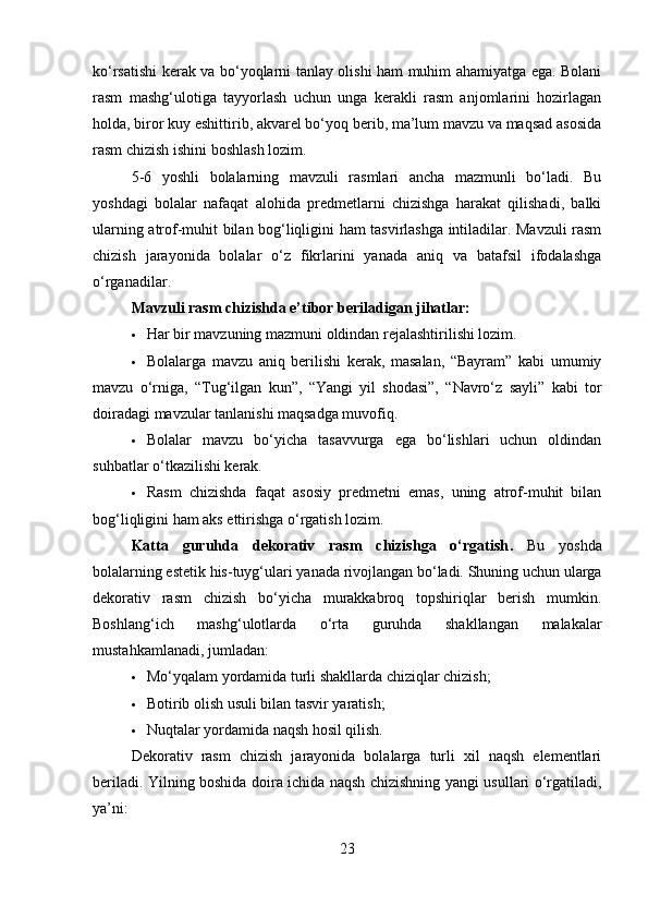 ko‘rsatishi kerak va bo‘yoqlarni tanlay olishi ham muhim ahamiyatga ega. Bolani
rasm   mashg‘ulotiga   tayyorlash   uchun   unga   kerakli   rasm   anjomlarini   hozirlagan
holda, biror kuy eshittirib, akvarel bo‘yoq berib, ma’lum mavzu va maqsad asosida
rasm chizish ishini boshlash lozim.
5-6   yoshli   bolalarning   mavzuli   rasmlari   ancha   mazmunli   bo‘ladi.   Bu
yoshdagi   bolalar   nafaqat   alohida   predmetlarni   chizishga   harakat   qilishadi,   balki
ularning atrof-muhit bilan bog‘liqligini ham tasvirlashga intiladilar. Mavzuli rasm
chizish   jarayonida   bolalar   o‘z   fikrlarini   yanada   aniq   va   batafsil   ifodalashga
o‘rganadilar.
Mavzuli rasm chizishda e’tibor beriladigan jihatlar:
 Har bir mavzuning mazmuni oldindan rejalashtirilishi lozim.
 Bolalarga   mavzu   aniq   berilishi   kerak,   masalan,   “Bayram”   kabi   umumiy
mavzu   o‘rniga,   “Tug‘ilgan   kun”,   “Yangi   yil   shodasi”,   “Navro‘z   sayli”   kabi   tor
doiradagi mavzular tanlanishi maqsadga muvofiq.
 Bolalar   mavzu   bo‘yicha   tasavvurga   ega   bo‘lishlari   uchun   oldindan
suhbatlar o‘tkazilishi kerak.
 Rasm   chizishda   faqat   asosiy   predmetni   emas,   uning   atrof-muhit   bilan
bog‘liqligini ham aks ettirishga o‘rgatish lozim.
Katta   guruhda   dekorativ   rasm   chizishga   o‘rgatish .   Bu   yoshda
bolalarning estetik his-tuyg‘ulari yanada rivojlangan bo‘ladi. Shuning uchun ularga
dekorativ   rasm   chizish   bo‘yicha   murakkabroq   topshiriqlar   berish   mumkin.
Boshlang‘ich   mashg‘ulotlarda   o‘rta   guruhda   shakllangan   malakalar
mustahkamlanadi, jumladan:
 Mo‘yqalam yordamida turli shakllarda chiziqlar chizish;
 Botirib olish usuli bilan tasvir yaratish;
 Nuqtalar yordamida naqsh hosil qilish.
Dekorativ   rasm   chizish   jarayonida   bolalarga   turli   xil   naqsh   elementlari
beriladi. Yilning boshida doira ichida naqsh chizishning yangi usullari o‘rgatiladi,
ya’ni:
23 