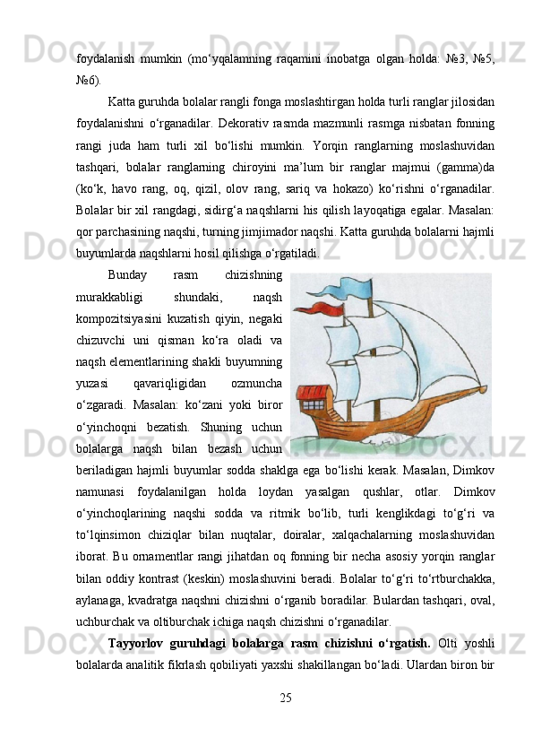 foydalanish   mumkin   (mo‘yqalamning   raqamini   inobatga   olgan   holda:   №3,   №5,
№6).
Katta guruhda bolalar rangli fonga moslashtirgan holda turli ranglar jilosidan
foydalanishni   o‘rganadilar.   Dekorativ   rasmda   mazmunli   rasmga   nisbatan   fonning
rangi   juda   ham   turli   xil   bo‘lishi   mumkin.   Yorqin   ranglarning   moslashuvidan
tashqari,   bolalar   ranglarning   chiroyini   ma’lum   bir   ranglar   majmui   (gamma)da
(ko‘k,   havo   rang,   oq,   qizil,   olov   rang,   sariq   va   hokazo)   ko‘rishni   o‘rganadilar.
Bolalar bir xil rangdagi, sidirg‘a naqshlarni  his qilish layoqatiga egalar. Masalan:
qor parchasining naqshi, turning jimjimador naqshi. Katta guruhda bolalarni hajmli
buyumlarda naqshlarni hosil qilishga o‘rgatiladi. 
Bunday   rasm   chizishning
murakkabligi   shundaki,   naqsh
kompozitsiyasini   kuzatish   qiyin,   negaki
chizuvchi   uni   qisman   ko‘ra   oladi   va
naqsh elementlarining shakli buyumning
yuzasi   qavariqligidan   ozmuncha
o‘zgaradi.   Masalan:   ko‘zani   yoki   biror
o‘yinchoqni   bezatish.   Shuning   uchun
bolalarga   naqsh   bilan   bezash   uchun
beriladigan   hajmli   buyumlar   sodda   shaklga   ega   bo‘lishi   kerak.   Masalan,   Dimkov
namunasi   foydalanilgan   holda   loydan   yasalgan   qushlar,   otlar.   Dimkov
o‘yinchoqlarining   naqshi   sodda   va   ritmik   bo‘lib,   turli   kenglikdagi   to‘g‘ri   va
to‘lqinsimon   chiziqlar   bilan   nuqtalar,   doiralar,   xalqachalarning   moslashuvidan
iborat.   Bu   ornamentlar   rangi   jihatdan   oq   fonning   bir   necha   asosiy   yorqin   ranglar
bilan   oddiy   kontrast   (keskin)   moslashuvini   beradi.   Bolalar   to‘g‘ri   to‘rtburchakka,
aylanaga, kvadratga naqshni chizishni o‘rganib boradilar. Bulardan tashqari, oval,
uchburchak va oltiburchak ichiga naqsh chizishni o‘rganadilar.
Tayyorlov   guruhdagi   bolalarga   rasm   chizishni   o‘rgatish.   Olti   yoshli
bolalarda analitik fikrlash qobiliyati yaxshi shakillangan bo‘ladi. Ulardan biron bir
25 