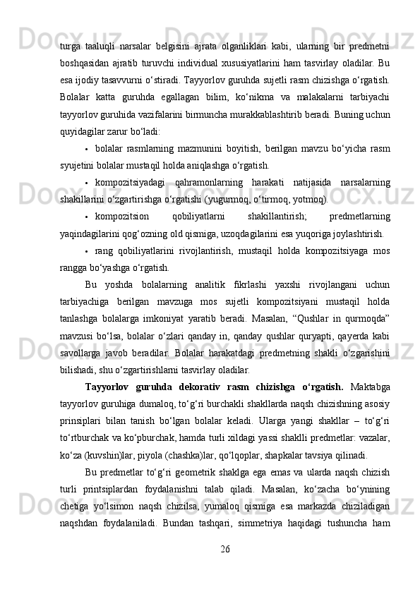 turga   taaluqli   narsalar   belgisini   ajrata   olganliklari   kabi,   ularning   bir   predmetni
boshqasidan   ajratib   turuvchi   individual   xususiyatlarini   ham   tasvirlay   oladilar.   Bu
esa ijodiy tasavvurni o‘stiradi. Tayyorlov guruhda sujetli rasm chizishga o‘rgatish.
Bolalar   katta   guruhda   egallagan   bilim,   ko‘nikma   va   malakalarni   tarbiyachi
tayyorlov guruhida vazifalarini birmuncha murakkablashtirib beradi. Buning uchun
quyidagilar zarur bo‘ladi:
 bolalar   rasmlarning   mazmunini   boyitish,   berilgan   mavzu   bo‘yicha   rasm
syujetini bolalar mustaqil holda aniqlashga o‘rgatish.
 kompozitsiyadagi   qahramonlarning   harakati   natijasida   narsalarning
shakillarini o‘zgartirishga o‘rgatishi (yugurmoq, o‘tirmoq, yotmoq).
 kompozitsion   qobiliyatlarni   shakillantirish;   predmetlarning
yaqindagilarini qog‘ozning old qismiga, uzoqdagilarini esa yuqoriga joylashtirish.
 rang   qobiliyatlarini   rivojlantirish,   mustaqil   holda   kompozitsiyaga   mos
rangga bo‘yashga o‘rgatish.
Bu   yoshda   bolalarning   analitik   fikrlashi   yaxshi   rivojlangani   uchun
tarbiyachiga   berilgan   mavzuga   mos   sujetli   kompozitsiyani   mustaqil   holda
tanlashga   bolalarga   imkoniyat   yaratib   beradi.   Masalan,   “Qushlar   in   qurmoqda”
mavzusi   bo‘lsa,   bolalar   o‘zlari   qanday   in,   qanday   qushlar   quryapti,   qayerda   kabi
savollarga   javob   beradilar.   Bolalar   harakatdagi   predmetning   shakli   o‘zgarishini
bilishadi, shu o‘zgartirishlarni tasvirlay oladilar.
Tayyorlov   guruhda   dekorativ   rasm   chizishga   o‘rgatish .   Maktabga
tayyorlov guruhiga dumaloq, to‘g‘ri burchakli shakllarda naqsh chizishning asosiy
prinsiplari   bilan   tanish   bo‘lgan   bolalar   keladi.   Ularga   yangi   shakllar   –   to‘g‘ri
to‘rtburchak va ko‘pburchak, hamda turli xildagi yassi shaklli predmetlar: vazalar,
ko‘za (kuvshin)lar, piyola (chashka)lar, qo‘lqoplar, shapkalar tavsiya qilinadi.
Bu   predmetlar   to‘g‘ri   geometrik   shaklga   ega   emas   va   ularda   naqsh   chizish
turli   printsiplardan   foydalanishni   talab   qiladi.   Masalan,   ko‘zacha   bo‘ynining
chetiga   yo‘lsimon   naqsh   chizilsa,   yumaloq   qismiga   esa   markazda   chiziladigan
naqshdan   foydalaniladi.   Bundan   tashqari,   simmetriya   haqidagi   tushuncha   ham
26 