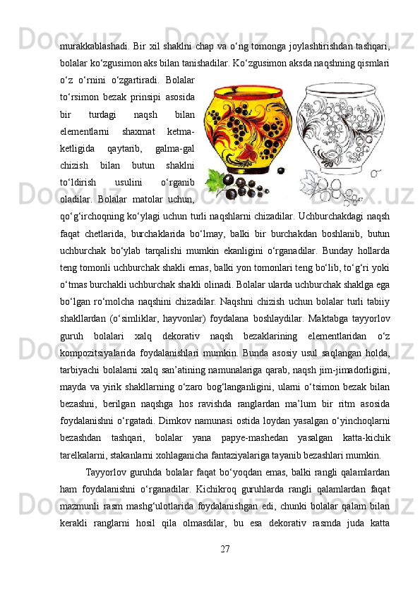 murakkablashadi.  Bir xil  shaklni  chap va o‘ng tomonga joylashtirishdan  tashqari,
bolalar ko‘zgusimon aks bilan tanishadilar. Ko‘zgusimon aksda naqshning qismlari
o‘z   o‘rnini   o‘zgartiradi.   Bolalar
to‘rsimon   bezak   prinsipi   asosida
bir   turdagi   naqsh   bilan
elementlarni   shaxmat   ketma-
ketligida   qaytarib,   galma-gal
chizish   bilan   butun   shaklni
to‘ldirish   usulini   o‘rganib
oladilar.   Bolalar   matolar   uchun,
qo‘g‘irchoqning ko‘ylagi uchun turli naqshlarni chizadilar. Uchburchakdagi naqsh
faqat   chetlarida,   burchaklarida   bo‘lmay,   balki   bir   burchakdan   boshlanib,   butun
uchburchak   bo‘ylab   tarqalishi   mumkin   ekanligini   o‘rganadilar.   Bunday   hollarda
teng tomonli uchburchak shakli emas, balki yon tomonlari teng bo‘lib, to‘g‘ri yoki
o‘tmas burchakli uchburchak shakli olinadi. Bolalar ularda uchburchak shaklga ega
bo‘lgan   ro‘molcha   naqshini   chizadilar.   Naqshni   chizish   uchun   bolalar   turli   tabiiy
shakllardan   (o‘simliklar,   hayvonlar)   foydalana   boshlaydilar.   Maktabga   tayyorlov
guruh   bolalari   xalq   dekorativ   naqsh   bezaklarining   elementlaridan   o‘z
kompozitsiyalarida   foydalanishlari   mumkin.   Bunda   asosiy   usul   saqlangan   holda,
tarbiyachi bolalarni xalq san’atining namunalariga qarab, naqsh jim-jimadorligini,
mayda   va   yirik   shakllarning   o‘zaro   bog‘langanligini,   ularni   o‘tsimon   bezak   bilan
bezashni,   berilgan   naqshga   hos   ravishda   ranglardan   ma’lum   bir   ritm   asosida
foydalanishni   o‘rgatadi.  Dimkov  namunasi   ostida  loydan  yasalgan  o‘yinchoqlarni
bezashdan   tashqari,   bolalar   yana   papye-mashedan   yasalgan   katta-kichik
tarelkalarni, stakanlarni xohlaganicha fantaziyalariga tayanib bezashlari mumkin.
Tayyorlov guruhda bolalar  faqat  bo‘yoqdan emas,  balki  rangli  qalamlardan
ham   foydalanishni   o‘rganadilar.   Kichikroq   guruhlarda   rangli   qalamlardan   faqat
mazmunli   rasm   mashg‘ulotlarida   foydalanishgan   edi,   chunki   bolalar   qalam   bilan
kerakli   ranglarni   hosil   qila   olmasdilar,   bu   esa   dekorativ   rasmda   juda   katta
27 