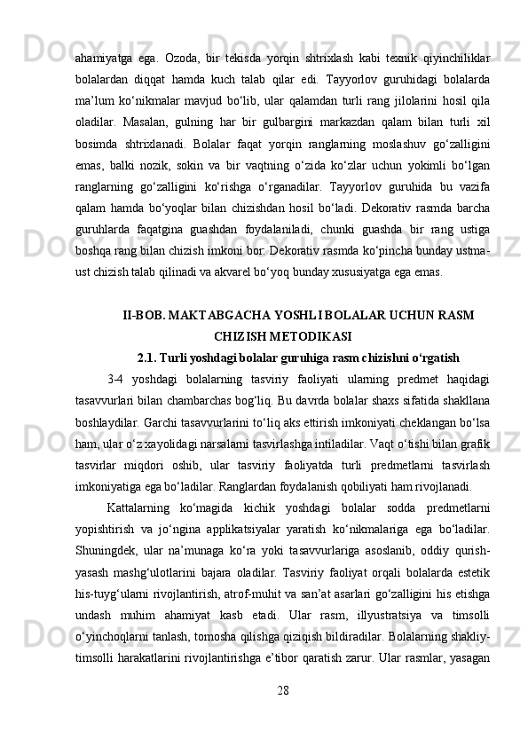 ahamiyatga   ega.   Ozoda,   bir   tekisda   yorqin   shtrixlash   kabi   texnik   qiyinchiliklar
bolalardan   diqqat   hamda   kuch   talab   qilar   edi.   Tayyorlov   guruhidagi   bolalarda
ma’lum   ko‘nikmalar   mavjud   bo‘lib,   ular   qalamdan   turli   rang   jilolarini   hosil   qila
oladilar.   Masalan,   gulning   har   bir   gulbargini   markazdan   qalam   bilan   turli   xil
bosimda   shtrixlanadi.   Bolalar   faqat   yorqin   ranglarning   moslashuv   go‘zalligini
emas,   balki   nozik,   sokin   va   bir   vaqtning   o‘zida   ko‘zlar   uchun   yokimli   bo‘lgan
ranglarning   go‘zalligini   ko‘rishga   o‘rganadilar.   Tayyorlov   guruhida   bu   vazifa
qalam   hamda   bo‘yoqlar   bilan   chizishdan   hosil   bo‘ladi.   Dekorativ   rasmda   barcha
guruhlarda   faqatgina   guashdan   foydalaniladi,   chunki   guashda   bir   rang   ustiga
boshqa rang bilan chizish imkoni bor: Dekorativ rasmda ko‘pincha bunday ustma-
ust chizish talab qilinadi va akvarel bo‘yoq bunday xususiyatga ega emas.
II-BOB. MAKTABGACHA YOSHLI BOLALAR UCHUN RASM
CHIZISH METODIKASI
2.1.  Turli yoshdagi bolalar guruhiga rasm chizishni o‘rgatish
3-4   yoshdagi   bolalarning   tasviriy   faoliyati   ularning   predmet   haqidagi
tasavvurlari bilan chambarchas bog‘liq. Bu davrda bolalar shaxs sifatida shakllana
boshlaydilar. Garchi tasavvurlarini to‘liq aks ettirish imkoniyati cheklangan bo‘lsa
ham, ular o‘z xayolidagi narsalarni tasvirlashga intiladilar. Vaqt o‘tishi bilan grafik
tasvirlar   miqdori   oshib,   ular   tasviriy   faoliyatda   turli   predmetlarni   tasvirlash
imkoniyatiga ega bo‘ladilar. Ranglardan foydalanish qobiliyati ham rivojlanadi.
Kattalarning   ko‘magida   kichik   yoshdagi   bolalar   sodda   predmetlarni
yopishtirish   va   jo‘ngina   applikatsiyalar   yaratish   ko‘nikmalariga   ega   bo‘ladilar.
Shuningdek,   ular   na’munaga   ko‘ra   yoki   tasavvurlariga   asoslanib,   oddiy   qurish-
yasash   mashg‘ulotlarini   bajara   oladilar.   Tasviriy   faoliyat   orqali   bolalarda   estetik
his-tuyg‘ularni rivojlantirish, atrof-muhit va san’at asarlari go‘zalligini his etishga
undash   muhim   ahamiyat   kasb   etadi.   Ular   rasm,   illyustratsiya   va   timsolli
o‘yinchoqlarni tanlash, tomosha qilishga qiziqish bildiradilar.   Bolalarning shakliy-
timsolli  harakatlarini  rivojlantirishga  e’tibor  qaratish zarur. Ular  rasmlar, yasagan
28 