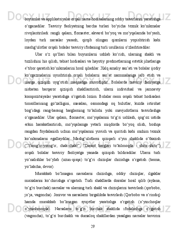 buyumlar va applikatsiyalar orqali narsa-hodisalarning oddiy tasvirlarini yaratishga
o‘rganadilar.   Tasviriy   faoliyatning   barcha   turlari   bo‘yicha   texnik   ko‘nikmalar
rivojlantiriladi: rangli qalam, flomaster, akvarel bo‘yoq va mo‘yqalamda bo‘yash,
loydan   turli   narsalar   yasash,   qirqib   olingan   qismlarni   yopishtirish   kabi
mashg‘ulotlar orqali bolalar tasviriy ifodaning turli usullarini o‘zlashtiradilar.
Ular   o‘z   qo‘llari   bilan   buyumlarni   ushlab   ko‘rish,   ularning   shakli   va
tuzilishini his qilish, tabiat hodisalari va hayotiy predmetlarning estetik jihatlariga
e’tibor qaratish ko‘nikmalarini hosil qiladilar. Xalq amaliy san’ati va bolalar ijodiy
ko‘rgazmalarini   uyushtirish   orqali   bolalarni   san’at   namunalariga   jalb   etish   va
ularga   qiziqish   uyg‘otish   maqsadga   muvofiqdir.   Bolalarda   tasviriy   faoliyatga
nisbatan   barqaror   qiziqish   shakllantirish,   ularni   individual   va   jamoaviy
kompozitsiyalar   yaratishga   o‘rgatish   lozim.   Bolalar   rasm   orqali   tabiat   hodisalari
timsollarining   go‘zalligini,   masalan,   osmondagi   oq   bulutlar,   kuzda   istirohat
bog‘idagi   rang-barang   barglarning   to‘kilishi   yoki   mavjudotlarni   tasvirlashga
o‘rganadilar.   Ular   qalam,   flomaster,   mo‘yqalamni   to‘g‘ri   ushlash,   qog‘oz   ustida
erkin   harakatlantirish,   mo‘yqalamga   yetarli   miqdorda   bo‘yoq   olish,   boshqa
rangdan   foydalanish   uchun   mo‘yqalamni   yuvish   va   quritish   kabi   muhim   texnik
ko‘nikmalarni   egallaydilar.   Mashg‘ulotlarni   qiziqarli   o‘yin   shaklida   o‘tkazish
(“Yomg‘ir-yomg‘ir,   chak-chak!”,   “Daraxt   barglari   to‘kilmoqda   -   shitir-shitir”)
orqali   bolalar   tasviriy   faoliyatga   yanada   qiziqish   bildiradilar.   Ularni   turli
yo‘nalishlar   bo‘ylab   (uzun-qisqa)   to‘g‘ri   chiziqlar   chizishga   o‘rgatish   (tasma,
yo‘lakcha, devor).
Murakkab   bo‘lmagan   narsalarni   chizishga,   oddiy   chiziqlar,   ilgaklar
nusxalarini   ko‘chirishga   o‘rgatish.   Turli   shakllarda   doiralar   hosil   qilib   (aylana,
to‘g‘ri burchak) narsalar va ularning turli shakl va chiziqlarini tasvirlash (qorbobo,
jo‘ja, vagoncha). Jonivor va narsalarni birgalikda tasvirlash (Qorbobo va o‘rindiq)
hamda   murakkab   bo‘lmagan   syujetlar   yaratishga   o‘rgatish   (o‘yinchoqlar
o‘ynashmoqda).   Narsalarni   to‘g‘ri   burchak   shaklida   ifodalashga   o‘rgatish
(vagoncha),   to‘g‘ri   burchakli   va   dumaloq   shakllardan   yasalgan   narsalar   tasvirini
29 