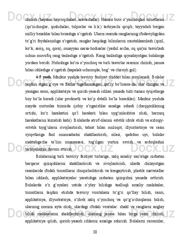 chizish (bayram bayroqchalari, aravachalar). Hamro buvi o‘yinchoqlari siluetlarini
(qo‘zichoqlar,   qushchalar,   tulporlar   va   h.k.)   tarbiyachi   qirqib,   tayyorlab   bergan
milliy bezaklar bilan bezashga o‘rgatish. Ularni rasmda ranglarning ifodaviyligidan
to‘g‘ri foydalanishga o‘rgatish, ranglar haqidagi bilimlarini mustahkamlash (qizil,
ko‘k, sariq, oq, qora), muayyan narsa-hodisalar (yashil archa, oq qor)ni tasvirlash
uchun   muvofiq   rang   tanlashga   o‘rgatish.   Rang   tanlashga   qiynalayotgan   bolalarga
yordam berish. Hohishiga ko‘ra o‘yinchoq va turli tasvirlar rasmini chizish, jamoa
bilan ishlashga o‘rgatish (kapalak uchmoqda, bog‘ va chiroyli gul).
4-5 yosh.   Mazkur yoshda tasviriy faoliyat shiddat bilan rivojlanadi. Bolalar
taqdim etgan g‘oya va fikrlar tugallanmagan, qat’iy bo‘lmasa-da, ular  chizgan va
yasagan rasm, applikatsiya va qurish-yasash ishlari yanada turli-tuman syujetlarga
boy   bo‘la   boradi   (ular   predmetli   va   ko‘p   detalli   bo‘la   boradilar).   Mazkur   yoshda
mayda   motorika   tizimida   ijobiy   o‘zgarishlar   amalga   oshadi   (chaqqonlikning
ortishi,   ko‘z   harakatini   qo‘l   harakati   bilan   uyg‘unlashtira   olish,   barmoq
harakatlarini kuzatish kabi). Bolalarda atrof-olamni estetik idrok etish va axloqiy-
estetik   tuyg‘ularni   rivojlantirish,   tabiat   bilan   muloqot,   illyustratsiya   va   rasm
syujetlariga   faol   munosabatni   shakllantirish,   oilasi,   qadrdon   uyi,   bolalar
maktabgacha   ta’lim   muassasasi,   tug‘ilgan   yurtini   sevish   va   ardoqlashni
tarbiyalashni davom ettirish.
Bolalarning   turli   tasviriy   faoliyat   turlariga,   xalq   amaliy   san’atiga   nisbatan
barqaror   qiziqishlarini   shakllantirish   va   rivojlantirish,   ularda   chizayotgan
rasmlarida   ifodali   timsollarni   chuqurlashtirish   va   kengaytirish,   plastik   materiallar
bilan   ishlash,   applikatsiyalar   yaratishga   nisbatan   qiziqishni   yanada   orttirish.
Bolalarda   o‘z   g‘oyalari   ustida   o‘ylay   bilishga   taalluqli   amaliy   malakalar,
timsollarni   taqdim   etishda   tasviriy   vositalarni   to‘g‘ri   qo‘llay   bilish,   rasm,
applikatsiya,   illyustratsiya,   o‘zbek   xalq   o‘yinchoq   va   qo‘g‘irchoqlarini   bilish,
ularning   nomini   ayta   olish,   ulardagi   ifodali   vositalar:   shakl   va   ranglarni   anglay
bilish   malakalarini   shakllantirish,   ularning   jamoa   bilan   birga   rasm   chizish,
applikatsiya   qilish,   qurish-yasash   ishlarini   amalga   oshirish.   Bolalarni   rassomlar,
30 