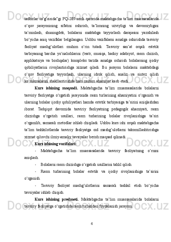 tadbirlar   to‘g‘risida”gi   PQ-289-sonli   qarorida   maktabgacha   ta’lim   muassasalarida
o‘quv   jarayonining   sifatini   oshirish,   ta’limning   uzviyligi   va   davomiyligini
ta’minlash,   shuningdek,   bolalarni   maktabga   tayyorlash   darajasini   yaxshilash
bo‘yicha   aniq   vazifalar   belgilangan.   Ushbu   vazifalarni   amalga   oshirishda   tasviriy
faoliyat   mashg‘ulotlari   muhim   o‘rin   tutadi.   Tasviriy   san’at   orqali   estetik
tarbiyaning   barcha   yo‘nalishlarini   (teatr,   musiqa,   badiiy   adabiyot,   rasm   chizish,
applikatsiya   va   boshqalar)   kompleks   tarzda   amalga   oshirish   bolalarning   ijodiy
qobiliyatlarini   rivojlantirishga   xizmat   qiladi.   Bu   jarayon   bolalarni   maktabdagi
o‘quv   faoliyatiga   tayyorlash,   ularning   idrok   qilish,   analiz   va   sintez   qilish
ko‘nikmalarini shakllantirishda ham muhim ahamiyat kasb etadi.
Kurs   ishining   maqsadi.   Maktabgacha   ta’lim   muassasalarida   bolalarni
tasviriy   faoliyatga   o‘rgatish   jarayonida   rasm   turlarining   ahamiyatini   o‘rganish   va
ularning bolalar ijodiy qobiliyatlari hamda estetik tarbiyasiga ta’sirini aniqlashdan
iborat.   Tadqiqot   davomida   tasviriy   faoliyatning   pedagogik   ahamiyati,   rasm
chizishga   o‘rgatish   usullari,   rasm   turlarining   bolalar   rivojlanishiga   ta’siri
o‘rganilib, samarali metodlar ishlab chiqiladi. Ushbu kurs ishi orqali maktabgacha
ta’lim   tashkilotlarida   tasviriy   faoliyatga   oid   mashg‘ulotlarni   takomillashtirishga
xizmat qiluvchi ilmiy-amaliy tavsiyalar berish maqsad qilinadi.
Kurs ishining vazifalari:
- Maktabgacha   ta’lim   muassasalarida   tasviriy   faoliyatning   o‘rnini
aniqlash.
- Bolalarni rasm chizishga o‘rgatish usullarini tahlil qilish.
- Rasm   turlarining   bolalar   estetik   va   ijodiy   rivojlanishiga   ta’sirini
o‘rganish.
- Tasviriy   faoliyat   mashg‘ulotlarini   samarali   tashkil   etish   bo‘yicha
tavsiyalar ishlab chiqish.
Kurs   ishining   predmeti.   Maktabgacha   ta’lim   muassasalarida   bolalarni
tasviriy faoliyatga o‘rgatishda rasm turlaridan foydalanish jarayoni.
4 