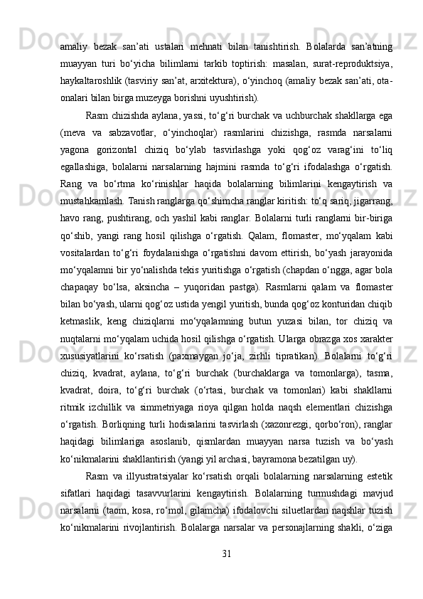 amaliy   bezak   san’ati   ustalari   mehnati   bilan   tanishtirish.   Bolalarda   san’atning
muayyan   turi   bo‘yicha   bilimlarni   tarkib   toptirish:   masalan,   surat-reproduktsiya,
haykaltaroshlik (tasviriy san’at, arxitektura), o‘yinchoq (amaliy bezak san’ati, ota-
onalari bilan birga muzeyga borishni uyushtirish).
Rasm chizishda aylana, yassi, to‘g‘ri burchak va uchburchak shakllarga ega
(meva   va   sabzavotlar,   o‘yinchoqlar)   rasmlarini   chizishga,   rasmda   narsalarni
yagona   gorizontal   chiziq   bo‘ylab   tasvirlashga   yoki   qog‘oz   varag‘ini   to‘liq
egallashiga,   bolalarni   narsalarning   hajmini   rasmda   to‘g‘ri   ifodalashga   o‘rgatish.
Rang   va   bo‘rtma   ko‘rinishlar   haqida   bolalarning   bilimlarini   kengaytirish   va
mustahkamlash. Tanish ranglarga qo‘shimcha ranglar kiritish: to‘q sariq, jigarrang,
havo rang,  pushtirang, och  yashil   kabi   ranglar. Bolalarni  turli   ranglarni   bir-biriga
qo‘shib,   yangi   rang   hosil   qilishga   o‘rgatish.   Qalam,   flomaster,   mo‘yqalam   kabi
vositalardan   to‘g‘ri   foydalanishga   o‘rgatishni   davom   ettirish,   bo‘yash   jarayonida
mo‘yqalamni bir yo‘nalishda tekis yuritishga o‘rgatish (chapdan o‘ngga, agar bola
chapaqay   bo‘lsa,   aksincha   –   yuqoridan   pastga).   Rasmlarni   qalam   va   flomaster
bilan bo‘yash, ularni qog‘oz ustida yengil yuritish, bunda qog‘oz konturidan chiqib
ketmaslik,   keng   chiziqlarni   mo‘yqalamning   butun   yuzasi   bilan,   tor   chiziq   va
nuqtalarni mo‘yqalam uchida hosil qilishga o‘rgatish. Ularga obrazga xos xarakter
xususiyatlarini   ko‘rsatish   (paxmaygan   jo‘ja,   zirhli   tipratikan).   Bolalarni   to‘g‘ri
chiziq,   kvadrat,   aylana,   to‘g‘ri   burchak   (burchaklarga   va   tomonlarga),   tasma,
kvadrat,   doira,   to‘g‘ri   burchak   (o‘rtasi,   burchak   va   tomonlari)   kabi   shakllarni
ritmik   izchillik   va   simmetriyaga   rioya   qilgan   holda   naqsh   elementlari   chizishga
o‘rgatish.   Borliqning   turli   hodisalarini   tasvirlash   (xazonrezgi,   qorbo‘ron),   ranglar
haqidagi   bilimlariga   asoslanib,   qismlardan   muayyan   narsa   tuzish   va   bo‘yash
ko‘nikmalarini shakllantirish (yangi yil archasi, bayramona bezatilgan uy).
Rasm   va   illyustratsiyalar   ko‘rsatish   orqali   bolalarning   narsalarning   estetik
sifatlari   haqidagi   tasavvurlarini   kengaytirish.   Bolalarning   turmushdagi   mavjud
narsalarni  (taom, kosa,   ro‘mol, gilamcha)  ifodalovchi   siluetlardan naqshlar  tuzish
ko‘nikmalarini   rivojlantirish.   Bolalarga   narsalar   va   personajlarning   shakli,   o‘ziga
31 