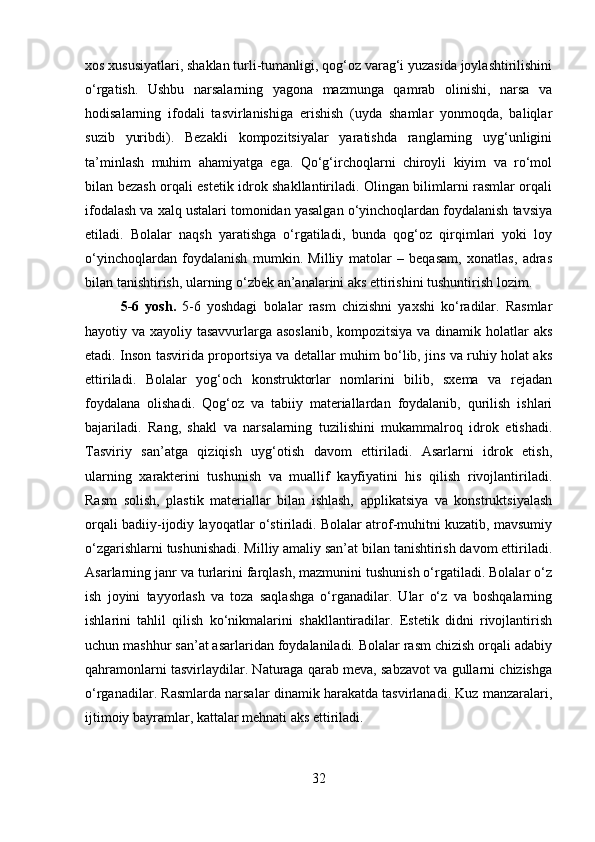 xos xususiyatlari, shaklan turli-tumanligi, qog‘oz varag‘i yuzasida joylashtirilishini
o‘rgatish.   Ushbu   narsalarning   yagona   mazmunga   qamrab   olinishi,   narsa   va
hodisalarning   ifodali   tasvirlanishiga   erishish   (uyda   shamlar   yonmoqda,   baliqlar
suzib   yuribdi).   Bezakli   kompozitsiyalar   yaratishda   ranglarning   uyg‘unligini
ta’minlash   muhim   ahamiyatga   ega.   Qo‘g‘irchoqlarni   chiroyli   kiyim   va   ro‘mol
bilan bezash orqali estetik idrok shakllantiriladi. Olingan bilimlarni rasmlar orqali
ifodalash va xalq ustalari tomonidan yasalgan o‘yinchoqlardan foydalanish tavsiya
etiladi.   Bolalar   naqsh   yaratishga   o‘rgatiladi,   bunda   qog‘oz   qirqimlari   yoki   loy
o‘yinchoqlardan   foydalanish   mumkin.   Milliy   matolar   –   beqasam,   xonatlas,   adras
bilan tanishtirish, ularning o‘zbek an’analarini aks ettirishini tushuntirish lozim.
5-6   yosh .   5-6   yoshdagi   bolalar   rasm   chizishni   yaxshi   ko‘radilar.   Rasmlar
hayotiy va xayoliy tasavvurlarga asoslanib,  kompozitsiya va dinamik holatlar aks
etadi. Inson tasvirida proportsiya va detallar muhim bo‘lib, jins va ruhiy holat aks
ettiriladi.   Bolalar   yog‘och   konstruktorlar   nomlarini   bilib,   sxema   va   rejadan
foydalana   olishadi.   Qog‘oz   va   tabiiy   materiallardan   foydalanib,   qurilish   ishlari
bajariladi.   Rang,   shakl   va   narsalarning   tuzilishini   mukammalroq   idrok   etishadi.
Tasviriy   san’atga   qiziqish   uyg‘otish   davom   ettiriladi.   Asarlarni   idrok   etish,
ularning   xarakterini   tushunish   va   muallif   kayfiyatini   his   qilish   rivojlantiriladi.
Rasm   solish,   plastik   materiallar   bilan   ishlash,   applikatsiya   va   konstruktsiyalash
orqali badiiy-ijodiy layoqatlar o‘stiriladi. Bolalar atrof-muhitni kuzatib, mavsumiy
o‘zgarishlarni tushunishadi. Milliy amaliy san’at bilan tanishtirish davom ettiriladi.
Asarlarning janr va turlarini farqlash, mazmunini tushunish o‘rgatiladi. Bolalar o‘z
ish   joyini   tayyorlash   va   toza   saqlashga   o‘rganadilar.   Ular   o‘z   va   boshqalarning
ishlarini   tahlil   qilish   ko‘nikmalarini   shakllantiradilar.   Estetik   didni   rivojlantirish
uchun mashhur san’at asarlaridan foydalaniladi. Bolalar rasm chizish orqali adabiy
qahramonlarni tasvirlaydilar. Naturaga qarab meva, sabzavot va gullarni chizishga
o‘rganadilar. Rasmlarda narsalar dinamik harakatda tasvirlanadi. Kuz manzaralari,
ijtimoiy bayramlar, kattalar mehnati aks ettiriladi.
32 