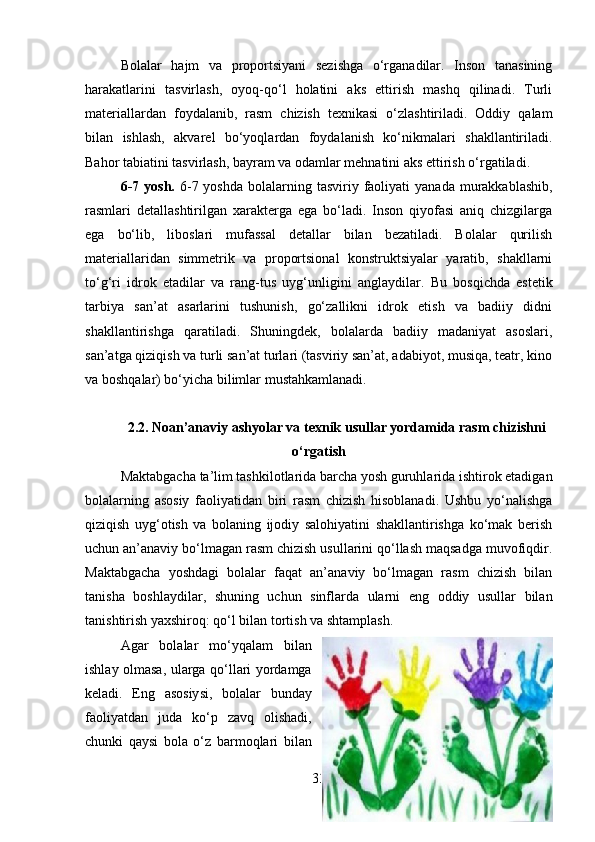 Bolalar   hajm   va   proportsiyani   sezishga   o‘rganadilar.   Inson   tanasining
harakatlarini   tasvirlash,   oyoq-qo‘l   holatini   aks   ettirish   mashq   qilinadi.   Turli
materiallardan   foydalanib,   rasm   chizish   texnikasi   o‘zlashtiriladi.   Oddiy   qalam
bilan   ishlash,   akvarel   bo‘yoqlardan   foydalanish   ko‘nikmalari   shakllantiriladi.
Bahor tabiatini tasvirlash, bayram va odamlar mehnatini aks ettirish o‘rgatiladi.
6-7  yosh.   6-7 yoshda   bolalarning  tasviriy faoliyati  yanada  murakkablashib,
rasmlari   detallashtirilgan   xarakterga   ega   bo‘ladi.   Inson   qiyofasi   aniq   chizgilarga
ega   bo‘lib,   liboslari   mufassal   detallar   bilan   bezatiladi.   Bolalar   qurilish
materiallaridan   simmetrik   va   proportsional   konstruktsiyalar   yaratib,   shakllarni
to‘g‘ri   idrok   etadilar   va   rang-tus   uyg‘unligini   anglaydilar.   Bu   bosqichda   estetik
tarbiya   san’at   asarlarini   tushunish,   go‘zallikni   idrok   etish   va   badiiy   didni
shakllantirishga   qaratiladi.   Shuningdek,   bolalarda   badiiy   madaniyat   asoslari,
san’atga qiziqish va turli san’at turlari (tasviriy san’at, adabiyot, musiqa, teatr, kino
va boshqalar) bo‘yicha bilimlar mustahkamlanadi.
2.2.  Noan’anaviy ashyolar va texnik usullar yordamida rasm chizishni
o‘rgatish
Maktabgacha ta’lim tashkilotlarida barcha yosh guruhlarida ishtirok etadigan
bolalarning   asosiy   faoliyatidan   biri   rasm   chizish   hisoblanadi.   Ushbu   yo‘nalishga
qiziqish   uyg‘otish   va   bolaning   ijodiy   salohiyatini   shakllantirishga   ko‘mak   berish
uchun an’anaviy bo‘lmagan rasm chizish usullarini qo‘llash maqsadga muvofiqdir.
Maktabgacha   yoshdagi   bolalar   faqat   an’anaviy   bo‘lmagan   rasm   chizish   bilan
tanisha   boshlaydilar,   shuning   uchun   sinflarda   ularni   eng   oddiy   usullar   bilan
tanishtirish yaxshiroq: qo‘l bilan tortish va shtamplash.
Agar   bolalar   mo‘yqalam   bilan
ishlay olmasa, ularga qo‘llari yordamga
keladi.   Eng   asosiysi,   bolalar   bunday
faoliyatdan   juda   ko‘p   zavq   olishadi,
chunki   qaysi   bola   o‘z   barmoqlari   bilan
33 