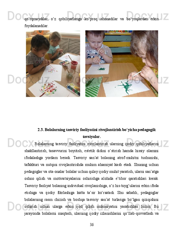 qo‘rqmaydilar,   o‘z   qobiliyatlariga   ko‘proq   ishonadilar   va   bo‘yoqlardan   erkin
foydalanadilar.
2.3. Bolalarning tasviriy faoliyatini rivojlantirish bo‘yicha pedagogik
tavsiyalar.
Bolalarning   tasviriy   faoliyatini   rivojlantirish   ularning   ijodiy   qobiliyatlarini
shakllantirish,   tasavvurini   boyitish,   estetik   didini   o‘stirish   hamda   hissiy   olamini
ifodalashga   yordam   beradi.   Tasviriy   san’at   bolaning   atrof-muhitni   tushunishi,
tafakkuri   va   nutqini   rivojlantirishda   muhim   ahamiyat   kasb   etadi.   Shuning   uchun
pedagoglar va ota-onalar bolalar uchun qulay ijodiy muhit yaratish, ularni san’atga
oshno   qilish   va   motivatsiyalarini   oshirishga   alohida   e’tibor   qaratishlari   kerak.
Tasviriy faoliyat bolaning individual rivojlanishiga, o‘z his-tuyg‘ularini erkin ifoda
etishiga   va   ijodiy   fikrlashiga   katta   ta’sir   ko‘rsatadi.   Shu   sababli,   pedagoglar
bolalarning   rasm   chizish   va   boshqa   tasviriy   san’at   turlariga   bo‘lgan   qiziqishini
oshirish   uchun   ularga   erkin   ijod   qilish   imkoniyatini   yaratishlari   lozim.   Bu
jarayonda   bolalarni   maqtash,   ularning   ijodiy   izlanishlarini   qo‘llab-quvvatlash   va
36 