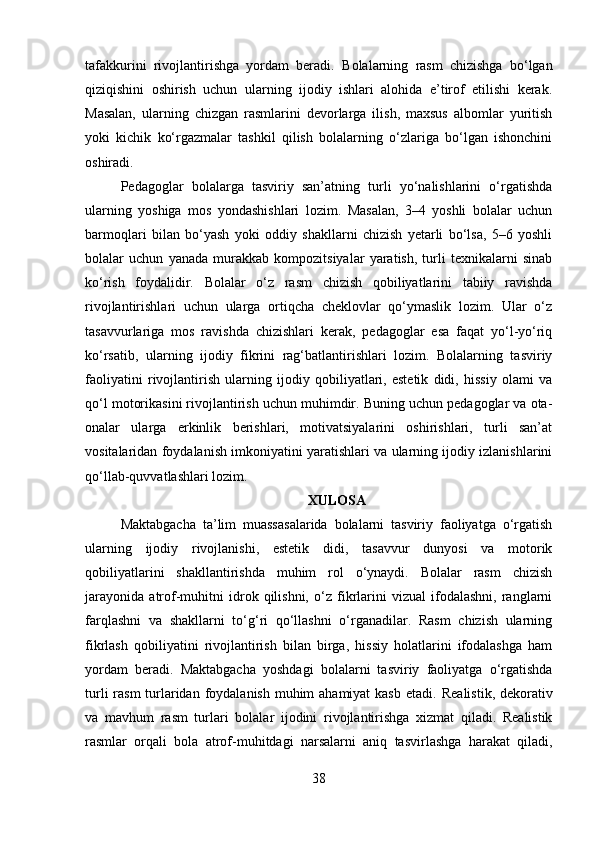 tafakkurini   rivojlantirishga   yordam   beradi.   Bolalarning   rasm   chizishga   bo‘lgan
qiziqishini   oshirish   uchun   ularning   ijodiy   ishlari   alohida   e’tirof   etilishi   kerak.
Masalan,   ularning   chizgan   rasmlarini   devorlarga   ilish,   maxsus   albomlar   yuritish
yoki   kichik   ko‘rgazmalar   tashkil   qilish   bolalarning   o‘zlariga   bo‘lgan   ishonchini
oshiradi.
Pedagoglar   bolalarga   tasviriy   san’atning   turli   yo‘nalishlarini   o‘rgatishda
ularning   yoshiga   mos   yondashishlari   lozim.   Masalan,   3–4   yoshli   bolalar   uchun
barmoqlari   bilan   bo‘yash   yoki   oddiy   shakllarni   chizish   yetarli   bo‘lsa,   5–6   yoshli
bolalar   uchun   yanada   murakkab   kompozitsiyalar   yaratish,   turli   texnikalarni   sinab
ko‘rish   foydalidir.   Bolalar   o‘z   rasm   chizish   qobiliyatlarini   tabiiy   ravishda
rivojlantirishlari   uchun   ularga   ortiqcha   cheklovlar   qo‘ymaslik   lozim.   Ular   o‘z
tasavvurlariga   mos   ravishda   chizishlari   kerak,   pedagoglar   esa   faqat   yo‘l-yo‘riq
ko‘rsatib,   ularning   ijodiy   fikrini   rag‘batlantirishlari   lozim.   Bolalarning   tasviriy
faoliyatini   rivojlantirish   ularning   ijodiy   qobiliyatlari,   estetik   didi,   hissiy   olami   va
qo‘l motorikasini rivojlantirish uchun muhimdir. Buning uchun pedagoglar va ota-
onalar   ularga   erkinlik   berishlari,   motivatsiyalarini   oshirishlari,   turli   san’at
vositalaridan foydalanish imkoniyatini yaratishlari va ularning ijodiy izlanishlarini
qo‘llab-quvvatlashlari lozim.
XULOSA
Maktabgacha   ta’lim   muassasalarida   bolalarni   tasviriy   faoliyatga   o‘rgatish
ularning   ijodiy   rivojlanishi,   estetik   didi,   tasavvur   dunyosi   va   motorik
qobiliyatlarini   shakllantirishda   muhim   rol   o‘ynaydi.   Bolalar   rasm   chizish
jarayonida   atrof-muhitni   idrok   qilishni,   o‘z   fikrlarini   vizual   ifodalashni,   ranglarni
farqlashni   va   shakllarni   to‘g‘ri   qo‘llashni   o‘rganadilar.   Rasm   chizish   ularning
fikrlash   qobiliyatini   rivojlantirish   bilan   birga,   hissiy   holatlarini   ifodalashga   ham
yordam   beradi.   Maktabgacha   yoshdagi   bolalarni   tasviriy   faoliyatga   o‘rgatishda
turli  rasm  turlaridan foydalanish muhim ahamiyat  kasb etadi.   Realistik, dekorativ
va   mavhum   rasm   turlari   bolalar   ijodini   rivojlantirishga   xizmat   qiladi.   Realistik
rasmlar   orqali   bola   atrof-muhitdagi   narsalarni   aniq   tasvirlashga   harakat   qiladi,
38 