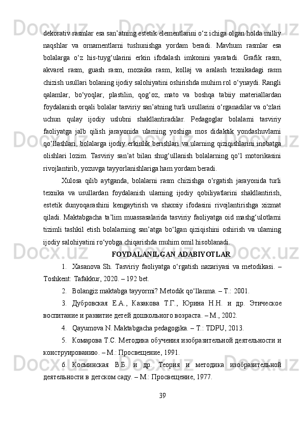 dekorativ rasmlar esa san’atning estetik elementlarini o‘z ichiga olgan holda milliy
naqshlar   va   ornamentlarni   tushunishga   yordam   beradi.   Mavhum   rasmlar   esa
bolalarga   o‘z   his-tuyg‘ularini   erkin   ifodalash   imkonini   yaratadi.   Grafik   rasm ,
akvarel   rasm ,   guash   rasm ,   mozaika   rasm ,   kollaj   va   aralash   texnikadagi   rasm
chizish usullari  bolaning ijodiy salohiyatini oshirishda muhim rol o‘ynaydi. Rangli
qalamlar,   bo‘yoqlar,   plastilin,   qog‘oz,   mato   va   boshqa   tabiiy   materiallardan
foydalanish orqali bolalar tasviriy san’atning turli usullarini o‘rganadilar va o‘zlari
uchun   qulay   ijodiy   uslubni   shakllantiradilar.   Pedagoglar   bolalarni   tasviriy
faoliyatga   jalb   qilish   jarayonida   ularning   yoshiga   mos   didaktik   yondashuvlarni
qo‘llashlari, bolalarga ijodiy erkinlik berishlari va ularning qiziqishlarini inobatga
olishlari   lozim.   Tasviriy   san’at   bilan   shug‘ullanish   bolalarning   qo‘l   motorikasini
rivojlantirib, yozuvga tayyorlanishlariga ham yordam beradi. 
Xulosa   qilib   aytganda,   bolalarni   rasm   chizishga   o‘rgatish   jarayonida   turli
texnika   va   usullardan   foydalanish   ularning   ijodiy   qobiliyatlarini   shakllantirish,
estetik   dunyoqarashini   kengaytirish   va   shaxsiy   ifodasini   rivojlantirishga   xizmat
qiladi. Maktabgacha  ta’lim  muassasalarida  tasviriy faoliyatga oid mashg‘ulotlarni
tizimli   tashkil   etish   bolalarning   san’atga   bo‘lgan   qiziqishini   oshirish   va   ularning
ijodiy salohiyatini ro‘yobga chiqarishda muhim omil hisoblanadi.
FOYDALANILGAN ADABIYOTLAR
1. Xasanova   Sh.   Tasviriy   faoliyatga   o‘rgatish   nazariyasi   va   metodikasi .   –
Toshkent: Tafakkur, 2020. – 192 bet.
2. Bolangiz maktabga tayyormi?  Metodik qo‘llanma. – Т.: 2001.
3. Дубровская   E.A.,   Казакова   Т.Г.,   Юрина   Н.Н.   и   др.   Этическое
воспитание и развитие детей дошкольного возраста . – М., 2002.
4. Qayumova N.  Maktabgacha pedagogika . – Т.: TDPU, 2013.
5. Комарова Т.С.  Методика обучения изобразительной деятельности и
конструированию . – М.: Просвещение, 1991.
6. Косминская   В.Б.   и   др.   Теория   и   методика   изобразительной
деятельности в детском саду . – М.: Просвещение, 1977.
39 