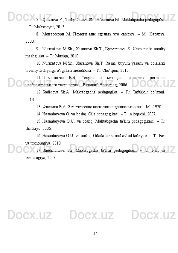 7. Qodirova F., Toshpulatova Sh., A’zamova M.  Maktabgacha pedagogika .
– Т.: Ma’naviyat, 2013.
8. Монтессори   М.   Помоги   мне   сделать   это   самому .   –   М.:   Карапуз,
2000.
9. Nurmatova   M.Sh.,   Xasanova   Sh.T.,   Djavzimova   Z.   Ustaxonada   amaliy
mashg‘ulot . – Т.: Musiqa, 2010.
10. Nurmatova   M.Sh.,   Xasanova   Sh.T.   Rasm,   buyum   yasash   va   bolalarni
tasviriy faoliyatga o‘rgatish metodikasi . – Т.: Cho‘lpon, 2010.
11. Пчелинцева   E.B.   Теория   и   методика   развития   детского
изобразительного творчества . – Великий Новгород, 2006.
12. Sodiqova   Sh.A.   Maktabgacha   pedagogika .   –   Т.:   Tafakkur   bo‘stoni,
2013.
13. Флерина E.A.  Эстетическое воспитание дошкольников . – М.: 1970.
14. Hasanboyeva O. va boshq.  Oila pedagogikasi . – Т.: Aloqachi, 2007.
15. Hasanboyeva   O.U.   va   boshq.   Maktabgacha   ta’lim   pedagogikasi .   –   Т.:
Ilm Ziyo, 2006.
16. Hasanboyeva O.U. va boshq.  Oilada barkamol avlod tarbiyasi . – Т.: Fan
va texnologiya, 2010.
17. Shodmonova   Sh.   Maktabgacha   ta’lim   pedagogikasi .   –   Т.:   Fan   va
texnologiya, 2008.
40 