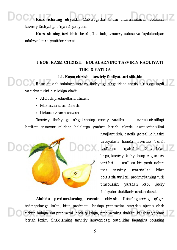 Kurs   ishining   obyekti.   Maktabgacha   ta’lim   muassasalarida   bolalarni
tasviriy faoliyatga o‘rgatish jarayoni.
Kurs ishining tuzilishi:    kirish, 2 ta bob, umumiy xulosa va foydalanilgan
adabiyotlar ro‘yxatidan iborat.
I-BOB.  RASM CHIZISH – BOLALARNING TASVIRIY FAOLIYATI
TURI SIFATIDA
1.1.   Rasm chizish – tasviriy faoliyat turi sifatida
Rasm chizish bolalarni tasviriy faoliyatga o‘rgatishda asosiy o‘rin egallaydi
va uchta turini o‘z ichiga oladi:
 Alohida predmetlarni chizish.
 Mazmunli rasm chizish.
 Dekorativ rasm chizish.
Tasviriy   faoliyatga   o‘rgatishning   asosiy   vazifasi   —   tevarak-atrofdagi
borliqni   tasavvur   qilishda   bolalarga   yordam   berish,   ularda   kuzatuvchanlikni
rivojlantirish,   estetik   go‘zallik   hissini
tarbiyalash   hamda   tasvirlab   berish
usullarini   o‘rgatishdir.   Shu   bilan
birga, tasviriy faoliyatning eng asosiy
vazifasi   —   ma’lum   bir   yosh   uchun
mos   tasviriy   materiallar   bilan
bolalarda turli xil predmetlarning turli
timsollarini   yaratish   kabi   ijodiy
faoliyatni shakllantirishdan iborat.
Alohida   predmetlarning   rasmini   chizish.   Psixologlarning   qilgan
tadqiqotlariga   ko‘ra,   bitta   predmetni   boshqa   predmetlar   orasidan   ajratib   olish
uchun bolaga shu predmetni idrok qilishga, predmetning shaklini bilishga yordam
berish   lozim.   Shakllarning   tasviriy   jarayonidagi   xatoliklar   faqatgina   bolaning
5 