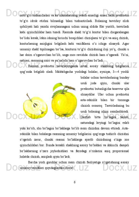 noto‘g‘ri tushunchalari va ko‘nikmalarining yetarli emasligi emas, balki predmetni
to‘g‘ri   idrok   etishni   bilmasligi   bilan   tushuntiriladi.   Bolaning   tasvirlay   olish
qobiliyati   hali   yaxshi   rivojlanmagani   uchun   uning   oldida   fikr   yuritib,   tasvirlash
kabi   qiyinchiliklar   ham   turadi.   Rasmda   shakl   to‘g‘ri   kontur   bilan   chegaralangan
bo‘lishi kerak, lekin ishning birinchi bosqichlari chiziqlarni to‘g‘ri va aniq chizish,
konturlarning   aniqligini   belgilash   kabi   vazifalarni   o‘z   ichiga   olmaydi.   Agar
umumiy shakl topilmagan bo‘lsa, konturni to‘g‘ri chizishning iloji yo‘q, chunki u
har   doim   o‘zgaruvchan   bo‘lib,   unga   mos   ravishda   chizish   ham   o‘zgaradi.   Ya’ni,
natijasi, rasmning oxiri va yo‘nalishi ham o‘zgaruvchan bo‘ladi.
Rassom   predmetni   tasvirlayotganda   avval   asosiy   shaklning   belgilarini
qog‘ozda   belgilab   oladi.   Maktabgacha   yoshdagi   bolalar,   ayniqsa,   3—4   yoshli
bolalar  uchun  tasvirlashning  bunday
usuli   juda   qiyin,   chunki   ular
predmetni butunligicha tasavvur qila
olmaydilar.   Ular   uchun   predmetni
asta-sekinlik   bilan   bir   tomonga
chizish   osonroq.   Tasvirlashning   bu
usuli   bolaning   ishini   osonlashtiradi.
Dastlab   bitta   bo‘lagini   tanlab,
naturadagi   keyingi   bo‘lagini   eslab
yoki ko‘rib, shu bo‘lagini  bo‘laklarga bo‘lib rasm  chizishni  davom  ettiradi. Asta-
sekinlik   bilan   bolalarga   rasmning   umumiy   belgilarini   qog‘ozga   tushirib   chizishni
o‘rgatish   zarur,   chunki   rasmni   bo‘laklarga   ajratib   chizishning   o‘ziga   xos
qiyinchiliklari   bor.   Bunda   kerakli   shaklning   asosiy   bo‘laklari   va   ikkinchi   darajali
bo‘laklarning   o‘zaro   joylashishlari   va   fazodagi   o‘rinlarini   aniq   proporsional
holatda chizish, aniqlash qiyin bo‘ladi.
Barcha   yosh   guruhlar   uchun   rasm   chizish   faoliyatiga   o‘rgatishning   asosiy
umumiy vazifalari quyidagilardan iborat:
6 