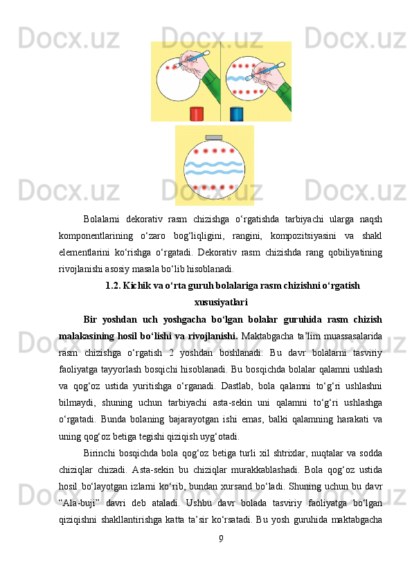 Bolalarni   dekorativ   rasm   chizishga   o‘rgatishda   tarbiyachi   ularga   naqsh
komponentlarining   o‘zaro   bog‘liqligini,   rangini,   kompozitsiyasini   va   shakl
elementlarini   ko‘rishga   o‘rgatadi.   Dekorativ   rasm   chizishda   rang   qobiliyatining
rivojlanishi asosiy masala bo‘lib hisoblanadi.
1.2. Kichik va o‘rta guruh bolalariga rasm chizishni o‘rgatish
xususiyatlari
Bir   yoshdan   uch   yoshgacha   bo‘lgan   bolalar   guruhida   rasm   chizish
malakasining   hosil   bo‘lishi   va   rivojlanishi.   Maktabgacha   ta’lim   muassasalarida
rasm   chizishga   o‘rgatish   2   yoshdan   boshlanadi.   Bu   davr   bolalarni   tasviriy
faoliyatga tayyorlash bosqichi  hisoblanadi. Bu bosqichda bolalar qalamni  ushlash
va   qog‘oz   ustida   yuritishga   o‘rganadi.   Dastlab,   bola   qalamni   to‘g‘ri   ushlashni
bilmaydi,   shuning   uchun   tarbiyachi   asta-sekin   uni   qalamni   to‘g‘ri   ushlashga
o‘rgatadi.   Bunda   bolaning   bajarayotgan   ishi   emas,   balki   qalamning   harakati   va
uning qog‘oz betiga tegishi qiziqish uyg‘otadi.
Birinchi   bosqichda   bola   qog‘oz   betiga   turli   xil   shtrixlar,   nuqtalar   va   sodda
chiziqlar   chizadi.   Asta-sekin   bu   chiziqlar   murakkablashadi.   Bola   qog‘oz   ustida
hosil   bo‘layotgan   izlarni   ko‘rib,   bundan   xursand   bo‘ladi.   Shuning   uchun   bu   davr
“Ala-buji”   davri   deb   ataladi.   Ushbu   davr   bolada   tasviriy   faoliyatga   bo‘lgan
qiziqishni   shakllantirishga   katta   ta’sir   ko‘rsatadi.   Bu   yosh   guruhida   maktabgacha
9 