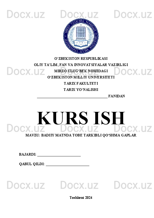 O‘ZBEKISTON RESPUBLIKASI 
OLIY TA’LIM, FAN VA INNOVATSIYALAR VAZIRLIGI
MIRZO ULUG‘BEK NOMIDAGI 
O‘ZBEKISTON MILLIY UNIVERSITETI
TARIX FAKULTETI
TARIX YO‘NALISHI
_______________________________________ FANIDAN
KURS ISH
MAVZU: BADIIY MATNDA TOBE TARKIBLI QO SHMA GAPLARʻ
BAJARDI: ________________________
QABUL QILDI: ________________________
Toshkent 2024 