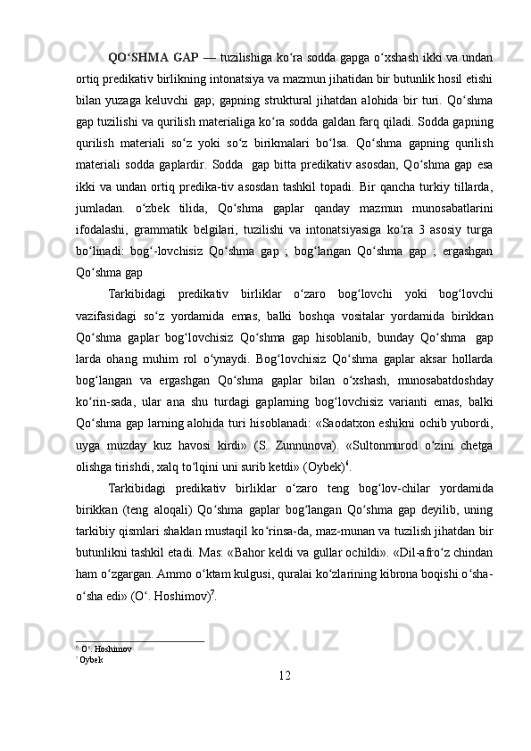 12QO SHMA GAP  ʻ —   tuzilishiga   ko ra  	ʻ sodda gapga o xshash  ikki va undan	ʻ
ortiq predikativ birlikning  intonatsiya  va mazmun jihatidan bir butunlik hosil etishi
bilan   yuzaga   keluvchi   gap ;   gapning   struktural   jihatdan   alohida   bir   turi.   Qo shma	
ʻ
gap tuzilishi va  qurilish  materialiga ko ra sodda 	
ʻ galdan  farq qiladi. Sodda gapning
qurilish   materiali   so z  	
ʻ yoki   so z	ʻ   birikmalari   bo lsa.	ʻ   Qo shma	ʻ   gapning   qurilish
materiali   sodda   gaplardir.   Sodda   gap   bitta   predikativ   asosdan,   Qo shma   gap   esa	
ʻ
ikki   va   undan   ortiq   predika-tiv   asosdan   tashkil   topadi.   Bir   qancha   turkiy   tillarda,
jumladan.   o zbek	
ʻ   tilida,   Qo shma	ʻ   gaplar   qanday   mazmun   munosabatlarini
ifodalashi,   grammatik   belgilari,   tuzilishi   va   intonatsiyasiga   ko ra   3   asosiy   turga	
ʻ
bo linadi:   bog -lovchisiz   Qo shma	
ʻ ʻ ʻ   gap   ;   bog langan	ʻ   Qo shma	ʻ   gap   ;   ergashgan
Qo shma gap	
ʻ
Tarkibidagi   predikativ   birliklar   o zaro  	
ʻ bog lovchi  	ʻ yoki   bog lovchi	ʻ
vazifasidagi   so z	
ʻ   yordamida   emas,   balki   boshqa   vositalar   yordamida   birikkan
Qo shma	
ʻ   gaplar   bog lovchisiz	ʻ   Qo shma	ʻ   gap   hisoblanib,   bunday   Qo shma	ʻ   gap
larda   ohang   muhim   rol   o ynaydi.	
ʻ   Bog lovchisiz	ʻ   Qo shma	ʻ   gaplar   aksar   hollarda
bog langan	
ʻ   va   ergashgan   Qo shma	ʻ   gaplar   bilan   o xshash,	ʻ   munosabatdoshday
ko rin-sada,   ular   ana   shu	
ʻ   turdagi   gaplarning   bog lovchisiz	ʻ   varianti   emas,   balki
Qo shma gap larning alohida turi hisoblanadi: «Saodatxon eshikni  ochib yubordi,	
ʻ
uyga   muzday   kuz   havosi   kirdi»   (S.   Zunnunova ).   «Sultonmurod   o zini	
ʻ   chetga
olishga tirishdi,   xalq   to lqini	
ʻ   uni   surib   ketdi»   ( Oybek ) 6
.
Tarkibidagi   predikativ   birliklar   o zaro	
ʻ   teng   bog lov-chilar	ʻ   yordamida
birikkan   (teng   aloqali)   Qo shma   gaplar   bog langan   Qo shma   gap   deyilib,   uning	
ʻ ʻ ʻ
tarkibiy qismlari shaklan mustaqil ko rinsa-da, maz-munan va tuzilish jihatdan bir	
ʻ
butunlikni tashkil etadi. Mas: « Bahor   keldi va gullar ochildi». «Dil-afro z chindan	
ʻ
ham o zgargan. Ammo o ktam kulgusi, quralai ko zlarining kibrona boqishi o sha-	
ʻ ʻ ʻ ʻ
o sha edi»	
ʻ   (O .	ʻ   Hoshimov ) 7
.
6
  O .	
ʻ   Hoshimov
7  
Oybek 