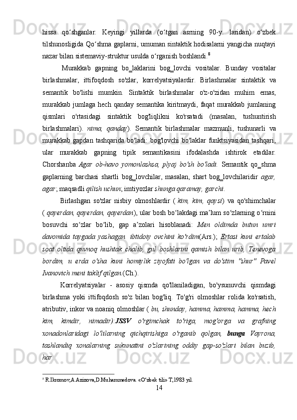 hissa   qo shganlar.ʻ   Keyingi   yillarda   (o tgan	ʻ   asrning   90-y.   laridan)   o zbek	ʻ
tilshunosligida Qo shma gaplarni, umuman sintaktik hodisalarni yangicha nuqtayi	
ʻ
nazar   bilan   sistemaviy-struktur   usulda   o rganish boshlandi.	
ʻ 8
Murakkab   gapning   bo‗laklarini   bog‗lovchi   vositalar.   Bunday   vositalar
birlashmalar,   ittifoqdosh   so'zlar,   korrelyatsiyalardir.   Birlashmalar   sintaktik   va
semantik   bo'lishi   mumkin.   Sintaktik   birlashmalar   o'z-o'zidan   muhim   emas,
murakkab   jumlaga   hech   qanday  semantika   kiritmaydi,  faqat   murakkab   jumlaning
qismlari   o'rtasidagi   sintaktik   bog'liqlikni   ko'rsatadi   (masalan,   tushuntirish
birlashmalari).   nima,   qanday ).   Semantik   birlashmalar   mazmunli,   tushunarli   va
murakkab   gapdan   tashqarida   bo'ladi:   bog'lovchi   bo'laklar   funktsiyasidan   tashqari,
ular   murakkab   gapning   tipik   semantikasini   ifodalashda   ishtirok   etadilar.
Chorshanba   Agar   ob-havo   yomonlashsa,   plyaj   bo'sh   bo'ladi.   Semantik   qo‗shma
gaplarning   barchasi   shartli   bog‗lovchilar,   masalan,   shart   bog‗lovchilaridir   agar,
agar ;   maqsadli   qilish uchun ;   imtiyozlar   shunga   qaramay,   garchi .
Birlashgan   so'zlar   nisbiy   olmoshlardir   (   kim,   kim,   qaysi )   va   qo'shimchalar
(  qayerdan, qayerdan, qayerdan ), ular bosh bo lakdagi ma lum so zlarning o rnini	
ʻ ʼ ʻ ʻ
bosuvchi   so zlar	
ʻ   bo lib,	ʻ   gap   a zolari	ʼ   hisoblanadi:   Men   oldimda   butun   umri
davomida   taygada   yashagan   ibtidoiy   ovchini   ko'rdim (Ars.);   Ertasi   kuni   ertalab
soat   oltida   quvnoq   hushtak   chalib,   gul   boshlarini   qamish   bilan   urib,   Tenevoga
bordim,   u   erda   o'sha   kuni   homiylik   ziyofati   bo'lgan   va   do'stim   "shur"   Pavel
Ivanovich meni   taklif   qilgan. (Ch.).
Korrelyatsiyalar   -   asosiy   qismda   qo'llaniladigan,   bo'ysunuvchi   qismdagi
birlashma   yoki   ittifoqdosh   so'z   bilan   bog'liq.   To'g'ri   olmoshlar   rolida   ko'rsatish,
atributiv, inkor va noaniq olmoshlar (   bu, shunday, hamma, hamma, hamma, hech
kim,   kimdir,   nimadir) : JSSV   o'rgimchak   to'riga,   mog'orga   va   grafning
xonadonlaridagi   lo'lilarning   qichqirishiga   o'rganib   qolgan,   bunga   Vayrona,
tashlandiq   xonalarning   sukunatini   o'zlarining   oddiy   gap-so'zlari   bilan   buzib,
har
8
  R.Ikromov,A.Azizova,D.Muhammedova.   «O‘zbek   tili»   T,1983   yil .
14 