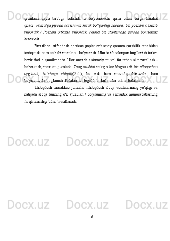 16qismlarni   qayta   tartibga   solishda   u   bo'ysunuvchi   qism   bilan   birga   harakat
qiladi:   Vokzalga piyoda borishimiz kerak bo'lganligi sababli, biz poezdni  o'tkazib
yubordik   /   Poezdni   o'tkazib   yubordik,   chunki   biz   stantsiyaga   piyoda   borishimiz
kerak edi.
Rus   tilida   ittifoqdosh   qo'shma   gaplar   an'anaviy   qarama-qarshilik   tarkibidan
tashqarida ham bo'lishi mumkin - bo'ysunish. Ularda ifodalangan bog`lanish turlari
hozir   faol  o`rganilmoqda.  Ular  orasida  an'anaviy  muxolifat  tarkibini   neytrallash  -
bo'ysunish, masalan, jumlada:  Tong otishini zo‘rg‘a boshlagan edi, biz allaqachon
uyg‘onib,   ko‘chaga   chiqdik (Sol.),   bu   erda   ham   muvofiqlashtiruvchi,   ham
bo'ysunuvchi   bog'lanish   ifodalanadi,   tegishli   birlashmalar   bilan ifodalanadi.
Ittifoqdosh   murakkab   jumlalar   ittifoqdosh   aloqa   vositalarining   yo'qligi   va
natijada   aloqa   turining   o'zi   (tuzilish   /   bo'ysunish)   va   semantik   munosabatlarning
farqlanmasligi   bilan   tavsiflanadi. 