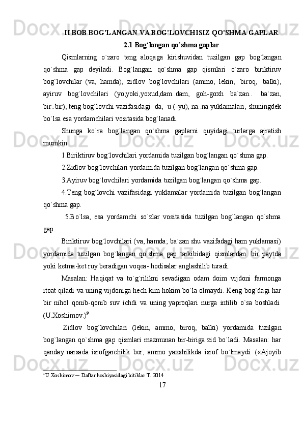 17II   BOB   BOG’LANGAN   VA   BOG’LOVCHISIZ   QO’SHMA   GAPLAR
2.1 Bog‘langan   qo’shma   gaplar
Qismlarning   o`zaro   teng   aloqaga   kirishuvidan   tuzilgan   gap   bog`langan
qo`shma   gap   deyiladi.   Bog`langan   qo`shma   gap   qismlari   o`zaro   biriktiruv
bog`lovchilar   (va,   hamda),   zidlov   bog`lovchilari   (ammo,   lekin,   biroq,   balki),
ayiruv   bog`lovchilari   (yo,yoki,yoxud,dam..dam,   goh-goxh   ba`zan..   ba`zan,
bir..bir), teng bog`lovchi vazifasidagi- da, -u (-yu), na..na yuklamalari, shuningdek
bo`lsa   esa   yordamchilari   vositasida bog`lanadi.
Shunga   ko`ra   bog`langan   qo`shma   gaplarni   quyidagi   turlarga   ajratish
mumkin.
1.Biriktiruv   bog`lovchilari   yordamida   tuzilgan   bog`langan   qo`shma gap.  
2.Zidlov   bog`lovchilari yordamida   tuzilgan   bog`langan   qo`shma   gap.
3.Ayiruv   bog`lovchilari   yordamida   tuzilgan   bog`langan   qo`shma   gap.  
4.Teng   bog`lovchi   vazifasidagi   yuklamalar   yordamida   tuzilgan   bog`langan
qo`shma   gap.
5.Bo`lsa,   esa   yordamchi   so`zlar   vositasida   tuzilgan   bog`langan   qo`shma
gap.
Biriktiruv   bog`lovchilari   (va,   hamda;   ba`zan   shu   vazifadagi   ham   yuklamasi)
yordamida   tuzilgan   bog`langan   qo`shma   gap   tarkibidagi   qismlardan   bir   paytda
yoki   ketma-ket   ruy   beradigan   voqea- hodisalar   anglashilib   turadi.
Masalan:   Haqiqat   va   to`g`rilikni   sevadigan   odam   doim   vijdoni   farmonga
itoat qiladi va uning vijdoniga hech kim hokim bo`la olmaydi. Keng bog`dagi har
bir   nihol   qonib-qonib   suv   ichdi   va   uning   yaproqlari   nurga   intilib   o`sa   boshladi.
(U.Xoshimov.) 9
Zidlov   bog`lovchilari   (lekin,   ammo,   biroq,   balki)   yordamida   tuzilgan
bog`langan   qo`shma   gap   qismlari   mazmunan   bir-biriga   zid   bo`ladi.   Masalan:   har
qanday   narsada   isrofgarchilik   bor,   ammo   yaxshilikda   isrof   bo`lmaydi.   («Ajoyib
9  
U.Xoshimov  ―  Daftar   hoshiyasidagi   bitiklar   T.   2014 