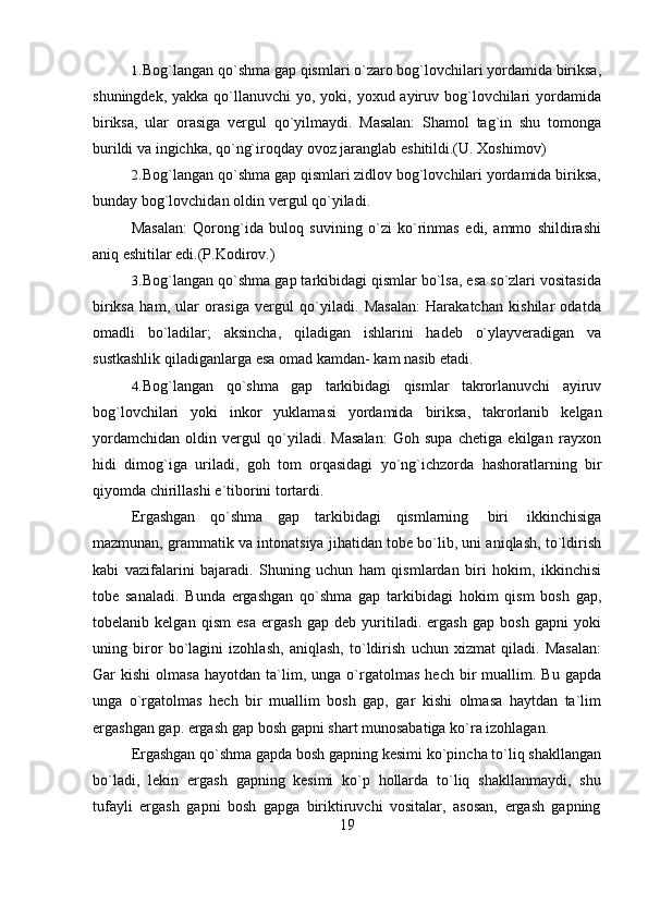 191. Bog`langan qo`shma gap qismlari o`zaro bog`lovchilari yordamida biriksa,
shuningdek, yakka  qo`llanuvchi  yo, yoki, yoxud ayiruv bog`lovchilari  yordamida
biriksa,   ular   orasiga   vergul   qo`yilmaydi.   Masalan:   Shamol   tag`in   shu   tomonga
burildi   va   ingichka, qo`ng`iroqday   ovoz   jaranglab   eshitildi.(U.   Xoshimov)
2. Bog`langan qo`shma gap qismlari zidlov bog`lovchilari yordamida biriksa,
bunday   bog`lovchidan   oldin   vergul   qo`yiladi.
Masalan:   Qorong`ida   buloq   suvining   o`zi   ko`rinmas   edi,   ammo   shildirashi
aniq eshitilar edi.(P.Kodirov.)
3. Bog`langan qo`shma gap tarkibidagi qismlar bo`lsa, esa so`zlari vositasida
biriksa   ham,   ular   orasiga   vergul   qo`yiladi.   Masalan:   Harakatchan   kishilar   odatda
omadli   bo`ladilar;   aksincha,   qiladigan   ishlarini   hadeb   o`ylayveradigan   va
sustkashlik qiladiganlarga   esa omad   kamdan-   kam   nasib   etadi.
4. Bog`langan   qo`shma   gap   tarkibidagi   qismlar   takrorlanuvchi   ayiruv
bog`lovchilari   yoki   inkor   yuklamasi   yordamida   biriksa,   takrorlanib   kelgan
yordamchidan   oldin   vergul   qo`yiladi.   Masalan:   Goh   supa   chetiga   ekilgan   rayxon
hidi   dimog`iga   uriladi,   goh   tom   orqasidagi   yo`ng`ichzorda   hashoratlarning   bir
qiyomda chirillashi   e`tiborini   tortardi.
Ergashgan   qo`shma   gap   tarkibidagi   qismlarning   biri   ikkinchisiga
mazmunan, grammatik va intonatsiya jihatidan tobe bo`lib, uni aniqlash, to`ldirish
kabi   vazifalarini   bajaradi.   Shuning   uchun   ham   qismlardan   biri   hokim,   ikkinchisi
tobe   sanaladi.   Bunda   ergashgan   qo`shma   gap   tarkibidagi   hokim   qism   bosh   gap,
tobelanib   kelgan   qism   esa   ergash   gap   deb   yuritiladi.   ergash   gap   bosh   gapni   yoki
uning   biror   bo`lagini   izohlash,   aniqlash,   to`ldirish   uchun   xizmat   qiladi.   Masalan:
Gar   kishi   olmasa   hayotdan   ta`lim,   unga  o`rgatolmas   hech   bir   muallim.   Bu   gapda
unga   o`rgatolmas   hech   bir   muallim   bosh   gap,   gar   kishi   olmasa   haytdan   ta`lim
ergashgan   gap.   ergash   gap   bosh   gapni   shart   munosabatiga ko`ra   izohlagan.
Ergashgan qo`shma gapda bosh gapning kesimi ko`pincha to`liq shakllangan
bo`ladi,   lekin   ergash   gapning   kesimi   ko`p   hollarda   to`liq   shakllanmaydi,   shu
tufayli   ergash   gapni   bosh   gapga   biriktiruvchi   vositalar,   asosan,   ergash   gapning 