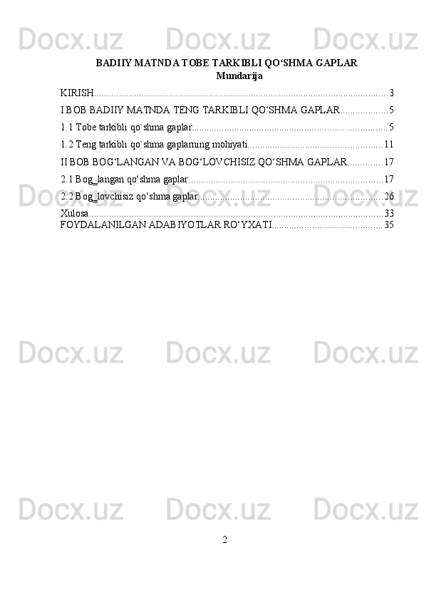 2BADIIY MATNDA TOBE TARKIBLI QO SHMA GAPLARʻ
Mundarija
KIRISH ...................................................................................................................... 3
I   BOB   BADIIY   MATNDA TENG   TARKIBLI   QO‘SHMA   GAPLAR ................... 5
1.1 Tobe   tarkibli   qo`shma   gaplar .............................................................................. 5
1.2 Teng   tarkibli   qo`shma   gaplarning   mohiyati ...................................................... 11
II   BOB   BOG‘LANGAN   VA   BOG‘LOVCHISIZ   QO‘SHMA   GAPLAR .............. 17
2.1 Bog‗langan   qo‘shma   gaplar .............................................................................. 17
2.2 Bog‗lovchisiz   qo‘shma   gaplar .......................................................................... 26
Xulosa ...................................................................................................................... 33
FOYDALANILGAN   ADABIYOTLAR   RO‘YXATI ............................................ 35