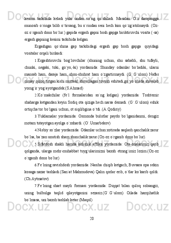 20kesimi   tarkibida   keladi   yoki   undan   so`ng   qo`shiladi.   Masalan:   O`z   darajangga
munosib o`ringa bilib o`tirsang, bu o`rindan seni hech kim qo`zg`atolmaydi. (Oz-
oz o`rganib dono bo`lur.) gapida ergash gapni bosh gapga biriktiruvchi vosita (-sa)
ergash gapning   kesimi   tarkibida   kelgan.
Ergashgan   qo`shma   gap   tarkibidagi   ergash   gap   bosh   gapga   quyidagi
vositalar   orqali   birikadi:
1. Ergashtiruvchi   bog`lovchilar   (shuning   uchun,   shu   sababli,   shu   tufayli,
chunki,   negaki,   toki,   go`yo,-ki)   yordamida:   Shunday   odamlar   bo`ladiki,   ularni
mansab   ham,   daraja   ham,   shon-shuhrat   ham   o`zgartirmaydi.   (G`.G`ulom)   Nafas
olmay quloq tutgan kishi muttasil shovillagan tovush eshitadi,go`yo olisda shivalab
yomg`ir   yog`ayotgandek.(S.Ahmad)
2. Ko`makchilar   (fe`l   formalaridan   so`ng   kelgan)   yordamida:   Toshtemir
shaharga ketgandan keyin Sodiq ota qiziga hech narsa demadi. (G`.G`ulom) eshik
ortiqcha tor   bo`lgani   uchun,   ot   siqilibgina o`tdi..(A.Qodiriy)
3. Yuklamalar   yordamida:   Osmonda   bulutlar   paydo   bo`lganidanmi,   dengiz
motam   tutayotgan ayolga   o`xshardi.   (O`.Umarbekov)
4. Nisbiy so`zlar yordamida: Odamlar uchun xotirada saqlash qanchalik zarur
bo`lsa,   ba`zan unutish   sham   shunchalik   zarur.(Oz-oz   o`rganib dono   bo`lur).
5. Sifatdosh   shakli   hamda   kelishik   affiksi   yordamida:   Ota-onalarimiz   qarib
qolganda,   ularga   mehr-muhabbat   tuyg`ularimizni   baxsh   etmog`imiz   lozim.(Oz-oz
o`rganib dono   bo`lur)
6. Fe`lning ravishdosh yordamida: Nasiba chiqib ketgach, Buvsara opa sekin
kosaga   nazar   tashladi.(San`at   Mahmudova)   Qalin   qorlar   erib,   o`tlar   ko`karib   qoldi.
(Ch.Aytmatov)
7. Fe`lning   shart   mayli   formasi   yordamida:   Diqqat   bilan   quloq   solsangiz,
uning   bulbulga   taqlid   qilayotganini   sezasiz.(G`.G`ulom)   Oilada   hamjihatlik
bo`lmasa,   uni   baxsh   tashlab ketar.(Maqol) 