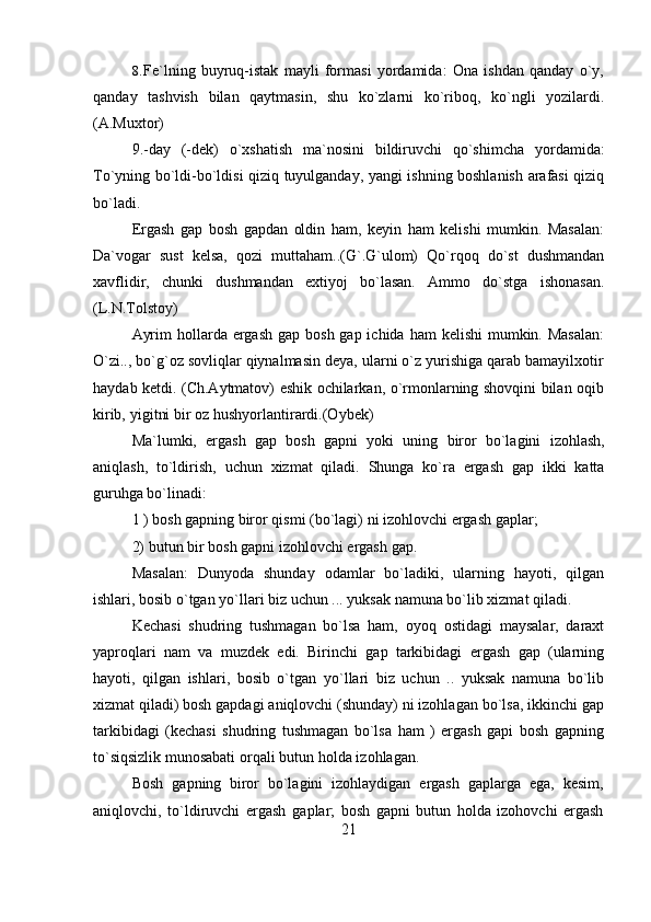 218. Fe`lning   buyruq-istak   mayli   formasi   yordamida:   Ona   ishdan   qanday   o`y,
qanday   tashvish   bilan   qaytmasin,   shu   ko`zlarni   ko`riboq,   ko`ngli   yozilardi.
(A.Muxtor)
9.-day   (-dek)   o`xshatish   ma`nosini   bildiruvchi   qo`shimcha   yordamida:
To`yning bo`ldi-bo`ldisi qiziq tuyulganday, yangi ishning boshlanish arafasi qiziq
bo`ladi.
Ergash   gap   bosh   gapdan   oldin   ham,   keyin   ham   kelishi   mumkin.   Masalan:
Da`vogar   sust   kelsa,   qozi   muttaham..(G`.G`ulom)   Qo`rqoq   do`st   dushmandan
xavflidir,   chunki   dushmandan   extiyoj   bo`lasan.   Ammo   do`stga   ishonasan.
(L.N.Tolstoy)
Ayrim  hollarda ergash gap  bosh gap ichida ham  kelishi  mumkin. Masalan:
O`zi.., bo`g`oz sovliqlar qiynalmasin deya, ularni o`z yurishiga qarab bamayilxotir
haydab ketdi. (Ch.Aytmatov) eshik ochilarkan, o`rmonlarning shovqini bilan oqib
kirib,   yigitni   bir   oz hushyorlantirardi.(Oybek)
Ma`lumki,   ergash   gap   bosh   gapni   yoki   uning   biror   bo`lagini   izohlash,
aniqlash,   to`ldirish,   uchun   xizmat   qiladi.   Shunga   ko`ra   ergash   gap   ikki   katta
guruhga bo`linadi:
1   )   bosh   gapning   biror   qismi   (bo`lagi)   ni   izohlovchi   ergash gaplar;
2)   butun   bir   bosh   gapni   izohlovchi ergash   gap.
Masalan:   Dunyoda   shunday   odamlar   bo`ladiki,   ularning   hayoti,   qilgan
ishlari, bosib   o`tgan   yo`llari   biz   uchun   ... yuksak   namuna   bo`lib   xizmat   qiladi.
Kechasi   shudring   tushmagan   bo`lsa   ham,   oyoq   ostidagi   maysalar,   daraxt
yaproqlari   nam   va   muzdek   edi.   Birinchi   gap   tarkibidagi   ergash   gap   (ularning
hayoti,   qilgan   ishlari,   bosib   o`tgan   yo`llari   biz   uchun   ..   yuksak   namuna   bo`lib
xizmat qiladi) bosh gapdagi aniqlovchi (shunday) ni izohlagan bo`lsa, ikkinchi gap
tarkibidagi   (kechasi   shudring   tushmagan   bo`lsa   ham   )   ergash   gapi   bosh   gapning
to`siqsizlik munosabati   orqali   butun   holda izohlagan.
Bosh   gapning   biror   bo`lagini   izohlaydigan   ergash   gaplarga   ega,   kesim,
aniqlovchi,   to`ldiruvchi   ergash   gaplar;   bosh   gapni   butun   holda   izohovchi   ergash 